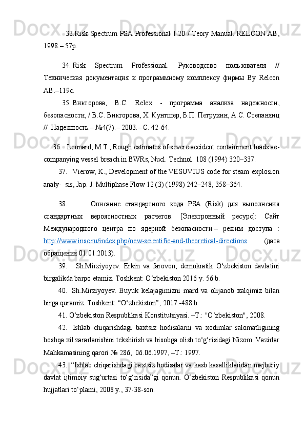                     33.Risk Spectrum PSA Professional 1.20 / Teory Manual. RELCON AB,
1998.– 57p.
34. Risk   Spectrum   Professional.   Руководство   пользователя   //
Техническая   документация   к   программному   комплексу   фирмы   By   Relcon
AB.–119с.
35. Викторова,   B.C.   Relex   -   программа   анализа   надежности,
безопасности, / B.C. Викторова, X. Кунтшер, Б.П. Петрухин, А.С. Степанянц
//  Надежность.– №4(7).– 2003.– С. 42-64.
36. Leonard, M.T., Rough estimates of severe accident containment loads ac-
companying vessel breach in BWRs, Nucl. Technol. 108 (1994) 320–337.
37. Vierow, K., Development of the VESUVIUS code for steam explosion
analy-  sis, Jap. J. Multiphase Flow 12 (3) (1998) 242–248, 358–364.
38. Описание   стандартного   кода   PSA   (Risk)   для   выполнения
стандартных   вероятностных   расчетов.   [Электронный   ресурс]:   Сайт
Международного   центра   по   ядерной   безопасности.–   режим   доступа   :
http://www.insc.ru/index.php/new-scientific-and-theoretical-directions   (дата
обращения 01.01.2013).
39.   Sh.Mirziyoyev.   Erkin   va   farovon,   demokratik   O‘zbekiston   davlatini
birgalikda barpo etamiz. Toshkent: O‘zbekiston 2016 y. 56 b.
40.   Sh.Mirziyoyev.   Buyuk   kelajagimizni   mard   va   olijanob   xalqimiz   bilan
birga quramiz. Toshkent: “O‘zbekiston”, 2017.-488 b.
41. O‘zbekiston Respublikasi Konstitutsiyasi. –T.: "O‘zbekiston", 2008.
42.   Ishlab   chiqarishdagi   baxtsiz   hodisalarni   va   xodimlar   salomatligining
boshqa xil zararlanishini tekshirish va hisobga olish to‘g‘risidagi Nizom. Vazirlar
Mahkamasining qarori № 286,  06.06.1997, –T.: 1997. 
43.  “Ishlab chiqarishdagi baxtsiz hodisalar va kasb kasalliklaridan majburiy
davlat   ijtimoiy   sug‘urtasi   to‘g‘risida”gi   qonun.   O‘zbekiston   Respublikasi   qonun
hujjatlari to‘plami, 2008 y., 37-38-son.  