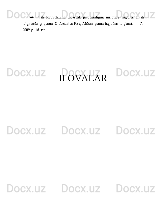 44.   “Ish   beruvchining   fuqarolik   javobgarligini   majburiy   sug‘urta   qilish
to‘g‘risida”gi  qonun. O‘zbekiston Respublikasi  qonun hujjatlari to‘plami,       –T.:
2009 y., 16-son.
ILOVALAR 