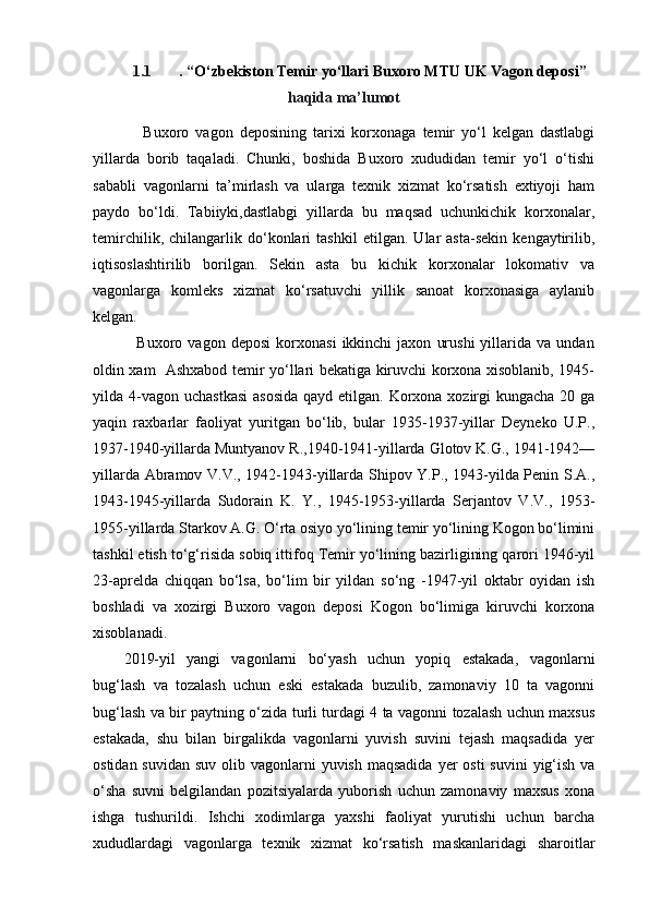 1.1 . “ O‘zbekiston Temir yo‘llari Buxoro MTU UK Vagon deposi ”
haqida ma’lumot
      Buxoro   vagon   deposining   tarixi   korxonaga   temir   yo‘l   kelgan   dastlabgi
yillarda   borib   taqaladi.   Chunki,   boshida   Buxoro   xududidan   temir   yo‘l   o‘tishi
sababli   vagonlarni   ta’mirlash   va   ularga   texnik   xizmat   ko‘rsatish   extiyoji   ham
paydo   bo‘ldi.   Tabiiyki,dastlabgi   yillarda   bu   maqsad   uchunkichik   korxonalar,
temirchilik,   chilangarlik   do‘konlari   tashkil   etilgan.   Ular   asta-sekin   kengaytirilib,
iqtisoslashtirilib   borilgan.   Sekin   asta   bu   kichik   korxonalar   lokomativ   va
vagonlarga   komleks   xizmat   ko‘rsatuvchi   yillik   sanoat   korxonasiga   aylanib
kelgan. 
                Buxoro  vagon   deposi   korxonasi   ikkinchi   jaxon   urushi   yillarida  va   undan
oldin xam   Ashxabod temir yo‘llari bekatiga kiruvchi korxona xisoblanib, 1945-
yilda 4-vagon  uchastkasi  asosida  qayd etilgan. Korxona xozirgi  kungacha 20 ga
yaqin   raxbarlar   faoliyat   yuritgan   bo‘lib,   bular   1935-1937-yillar   Deyneko   U.P.,
1937-1940-yillarda Muntyanov R.,1940-1941-yillarda Glotov K.G., 1941-1942—
yillarda Abramov V.V., 1942-1943-yillarda Shipov Y.P., 1943-yilda Penin S.A.,
1943-1945-yillarda   Sudorain   K.   Y.,   1945-1953-yillarda   Serjantov   V.V.,   1953-
1955-yillarda Starkov A.G. O‘rta osiyo yo‘lining temir yo‘lining Kogon bo‘limini
tashkil etish to‘g‘risida sobiq ittifoq Temir yo‘lining bazirligining qarori 1946-yil
23-aprelda   chiqqan   bo‘lsa,   bo‘lim   bir   yildan   so‘ng   -1947-yil   oktabr   oyidan   ish
boshladi   va   xozirgi   Buxoro   vagon   deposi   Kogon   bo‘limiga   kiruvchi   korxona
xisoblanadi. 
2019-yil   yangi   vagonlarni   bo‘yash   uchun   yopiq   estakada,   vagonlarni
bug‘lash   va   tozalash   uchun   eski   estakada   buzulib,   zamonaviy   10   ta   vagonni
bug‘lash va bir paytning o‘zida turli turdagi 4 ta vagonni tozalash uchun maxsus
estakada,   shu   bilan   birgalikda   vagonlarni   yuvish   suvini   tejash   maqsadida   yer
ostidan suvidan  suv olib vagonlarni  yuvish maqsadida  yer  osti  suvini  yig‘ish  va
o‘sha   suvni   belgilandan   pozitsiyalarda   yuborish   uchun   zamonaviy   maxsus   xona
ishga   tushurildi.   Ishchi   xodimlarga   yaxshi   faoliyat   yurutishi   uchun   barcha
xududlardagi   vagonlarga   texnik   xizmat   ko‘rsatish   maskanlaridagi   sharoitlar
