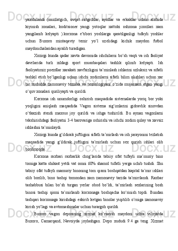 yaxshilandi   (muzlatgich,   ovqat   isitgichlar,   ayollar   va   erkaklar   uchun   alohida
kiyinish   xonalari,   koditsioner   yangi   yotoqlar   xattoki   oshxona   jixozlari   xam
yangilanib   kelyapti   ).korxona   e’tibori   yoshlarga   qaratilganligi   tufayli   yoshlar
uchun   Buxoro   mintaqaviy   temir   yo‘l   uzelidagi   kichik   maydon   futbol
maydonchalaridan ajralib turadigan. 
Xozirgi  kunda qadar xavta davomida ishchilarni  bo‘sh vaqti  va ish faoliyat
davrlarida   turli   xildagi   sport   musobaqalari   tashlik   qilinib   kelyapti.   Ish
faoliyatimiz poezdlar xarakati xavfsizligini ta’minlash ishlarini uzluksiz va sifatli
tashkil etish bo‘lganligi uchun ishchi xodimlarni sifatli bilim olishlari uchun xar
bir   xududda   zamonaviy   texnika   va   texnologiyani   o‘zida   mujassam   etgan   yangi
o‘quv xonalari quriliyapti va qurildi.
Korxona   ish   unumdorligi   oshirish   maqsadida   sisternalarda   yoriq   bor   yoki
yoqligini   aniqlash   maqsadida   Vagon   sisterna   sig‘imlarini   gidravlik   sinovdan
o‘tkazish   stendi   maxsus   joy   qurildi   va   ishga   tushirildi.   Bu   aynan   vagonlarni
tekshirishdagi faoliyatni 3-4 barovariga oshirishi va ishchi xodim qulay va xavsiz
ishlashni ta’minlaydi.
Xozirgi kunda g‘ildirak juftligini sifatli ta’mirlash va ish jarayonini tezlatish
maqsadida   yangi   g‘ildirak   juftligini   ta’mirlash   uchun   sex   qurish   ishlari   olib
borilmoqda.
Korxona   raxbari   raxbarlik   chog‘larida   tabiiy   ofat   tufayli   ma’muriy   bino
tomiga  katta   shikast   yetdi   vat   omni   60%   shamol   tufatli   yerga  uchib   tushdi.   Shu
tabiiy ofat tufayli mamuriy binoning tom qismi boshqatdan kapital ta’mir ishlari
olib   borilib,   bino   tashqi   tomondan   xam   zamonaviy   tarzda   ta’mirrlandi.   Raxbar
tashabbusi   bilan   bo‘sh   turgan   yerlar   obod   bo‘ldi,   ta’mirlash   sexlarining   bosh
binosi   tashqi   qismi   ta’mirlanib   korxonaga   boshqacha   ko‘rinish   topdi.   Bundan
tashqari  korxonaga  kirishdagi   eskirib  ketgan  binolar   yiqitilib  o‘rniga   zamonaviy
kirish yo‘lagi va avtomashinalar uchun turargoh qurildi.
Buxoro   vagon   deposining   xizmat   ko‘rsatish   maydoni   uchta   viloyatda
Buxoro,   Camarqand,   Navoiyda   joylashgan.   Depo   xududi   9.4   ga   teng.   Xizmat 