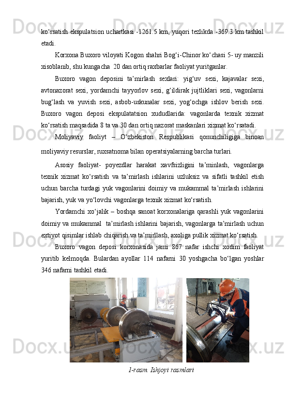 ko‘rsatish ekspulatsion uchartkasi -1261.5 km, yuqori tezlikda -369.3 km tashkil
etadi. 
Korxona Buxoro viloyati Kogon shahri Bog‘i-Chinor ko‘chasi 5- uy manzili
xisoblanib, shu kungacha  20 dan ortiq raxbarlar faoliyat yuritganlar. 
Buxoro   vagon   deposini   ta’mirlash   sexlari:   yig‘uv   sexi,   kajavalar   sexi,
avtonazorat   sexi,   yordamchi   tayyorlov   sexi,   g‘ildirak   jujtliklari   sexi,   vagonlarni
bug‘lash   va   yuvish   sexi,   asbob-uskunalar   sexi,   yog‘ochga   ishlov   berish   sexi.
Buxoro   vagon   deposi   ekspulatatsion   xududlarida:   vagonlarda   texnik   xizmat
ko‘rsatish maqsadida 8 ta va 30 dan ortiq nazorat maskanlari xizmat ko‘rsatadi.     
Moliyaviy   faoliyt   –   O‘zbekiston   Respublikasi   qonunchiligiga   binoan
moliyaviy resurslar, ruxsatnoma bilan operatsiyalarning barcha turlari.  
Asosiy   faoliyat-   poyezdlar   harakat   xavfsizligini   ta’minlash,   vagonlarga
texnik   xizmat   ko‘rsatish   va   ta’mirlash   ishlarini   uzluksiz   va   sifatli   tashkil   etish
uchun   barcha   turdagi   yuk   vagonlarini   doimiy   va   mukammal   ta’mirlash   ishlarini
bajarish, yuk va yo‘lovchi vagonlarga texnik xizmat ko‘rsatish.
Yordamchi xo‘jalik – boshqa sanoat korxonalariga qarashli yuk vagonlarini
doimiy va mukammal   ta’mirlash ishlarini bajarish, vagonlarga ta’mirlash uchun
extiyot qisimlar ishlab chiqarish va ta’mirllash, axoliga pullik xizmat ko‘rsatish.
Buxoro   vagon   deposi   korxonasida   jami   867   nafar   ishchi   xodim   faoliyat
yuritib   kelmoqda.   Bulardan   ayollar   114   nafarni   30   yoshgacha   bo‘lgan   yoshlar
346 nafarni tashkil etadi.
    
1-rasm. Ishjoyi rasmlari