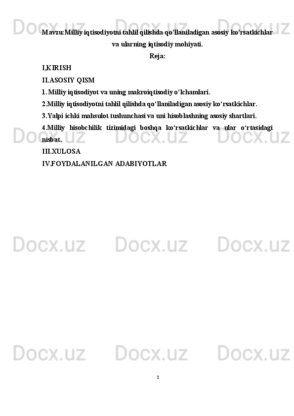 Mavzu: Milliy iqtisodiyotni tahlil qilishda qo’llaniladigan asosiy ko’rsatkichlar
va ularning iqtisodiy mohiyati .
Reja:
I,KIRISH
II.ASOSIY QISM 
1.   Milliy iqtisodiyot va uning makroiqtisodiy o’lchamlari.
2.Milliy iqtisodiyotni tahlil qilishda qo‘llaniladigan asosiy ko‘rsatkichlar.
3.Yalpi ichki mahsulot tushunchasi va uni hisoblashning asosiy shartlari.
4.Milliy   hisobchilik   tizimidagi   boshqa   ko‘rsatkichlar   va   ular   o‘rtasidagi
nisbat.
III.XULOSA 
IV.FOYDALANILGAN ADABIYOTLAR
1 