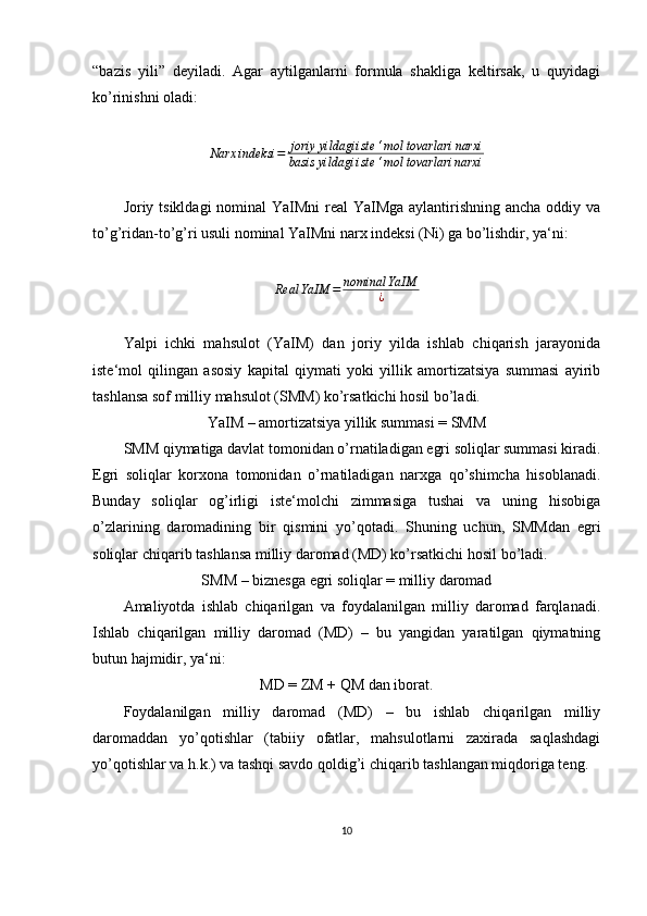 “bazis   yili”   deyiladi.   Agar   aytilganlarni   formula   shakliga   keltirsak,   u   quyidagi
ko’rinishni oladi:
                     Narx	indeksi	=	joriy	yildagi	iste	‘mol	tovarlari	narxi	
basis	yildagi	iste	‘mol	tovarlari	narxi
                      
Joriy tsikldagi  nominal  YaIMni  real  YaIMga aylantirishning ancha oddiy va
to’g’ridan-to’g’ri usuli nominal YaIMni narx indeksi (Ni) ga bo’lishdir, ya‘ni:
                                  
Real YaIM = nominal YaIM
¿
Yalpi   ichki   mahsulot   (YaIM)   dan   joriy   yilda   ishlab   chiqarish   jarayonida
iste‘mol   qilingan   asosiy   kapital   qiymati   yoki   yillik   amortizatsiya   summasi   ayirib
tashlansa sof milliy mahsulot (SMM) ko’rsatkichi hosil bo’ladi.
YaIM – amortizatsiya yillik summasi = SMM
SMM qiymatiga davlat tomonidan o’rnatiladigan egri soliqlar summasi kiradi.
Egri   soliqlar   korxona   tomonidan   o’rnatiladigan   narxga   qo’shimcha   hisoblanadi.
Bunday   soliqlar   og’irligi   iste‘molchi   zimmasiga   tushai   va   uning   hisobiga
o’zlarining   daromadining   bir   qismini   yo’qotadi.   Shuning   uchun,   SMMdan   egri
soliqlar chiqarib tashlansa milliy daromad (MD) ko’rsatkichi hosil bo’ladi.
SMM – biznesga egri soliqlar = milliy daromad
Amaliyotda   ishlab   chiqarilgan   va   foydalanilgan   milliy   daromad   farqlanadi.
Ishlab   chiqarilgan   milliy   daromad   (MD)   –   bu   yangidan   yaratilgan   qiymatning
butun hajmidir, ya‘ni:
MD = ZM + QM dan iborat.
Foydalanilgan   milliy   daromad   (MD)   –   bu   ishlab   chiqarilgan   milliy
daromaddan   yo’qotishlar   (tabiiy   ofatlar,   mahsulotlarni   zaxirada   saqlashdagi
yo’qotishlar va h.k.) va tashqi savdo qoldig’i chiqarib tashlangan miqdoriga teng.
10 