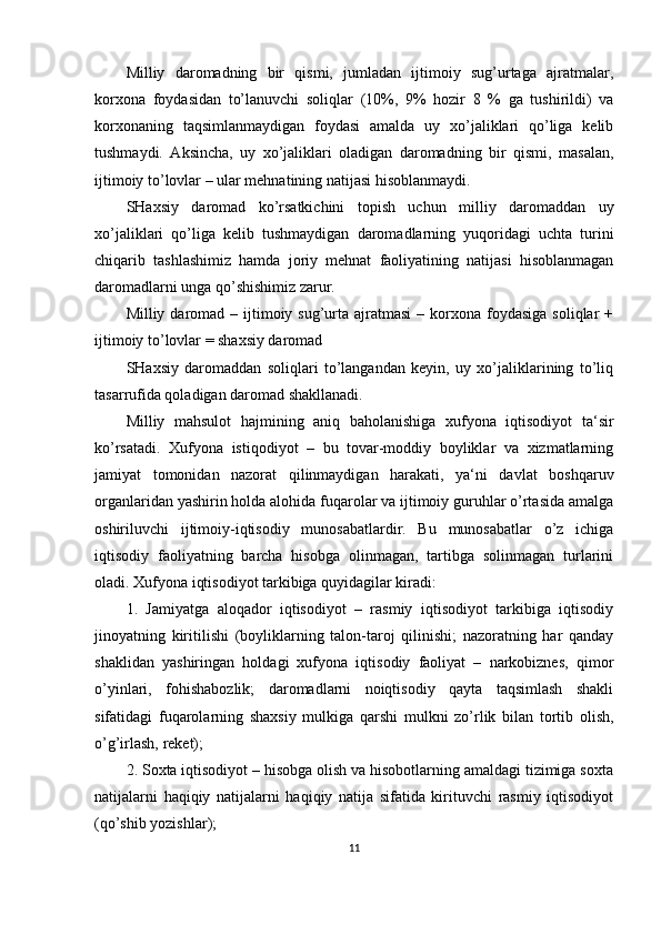 Milliy   daromadning   bir   qismi,   jumladan   ijtimoiy   sug’urtaga   ajratmalar,
korxona   foydasidan   to’lanuvchi   soliqlar   (10%,   9%   hozir   8   %   ga   tushirildi)   va
korxonaning   taqsimlanmaydigan   foydasi   amalda   uy   xo’jaliklari   qo’liga   kelib
tushmaydi.   Aksincha,   uy   xo’jaliklari   oladigan   daromadning   bir   qismi,   masalan,
ijtimoiy to’lovlar – ular mehnatining natijasi hisoblanmaydi.
SHaxsiy   daromad   ko’rsatkichini   topish   uchun   milliy   daromaddan   uy
xo’jaliklari   qo’liga   kelib   tushmaydigan   daromadlarning   yuqoridagi   uchta   turini
chiqarib   tashlashimiz   hamda   joriy   mehnat   faoliyatining   natijasi   hisoblanmagan
daromadlarni unga qo’shishimiz zarur. 
Milliy daromad  – ijtimoiy sug’urta  ajratmasi  –  korxona  foydasiga  soliqlar  +
ijtimoiy to’lovlar = shaxsiy daromad
SHaxsiy   daromaddan   soliqlari   to’langandan   keyin,   uy   xo’jaliklarining   to’liq
tasarrufida qoladigan daromad shakllanadi.
Milliy   mahsulot   hajmining   aniq   baholanishiga   xufyona   iqtisodiyot   ta‘sir
ko’rsatadi.   Xufyona   istiqodiyot   –   bu   tovar-moddiy   boyliklar   va   xizmatlarning
jamiyat   tomonidan   nazorat   qilinmaydigan   harakati,   ya‘ni   davlat   boshqaruv
organlaridan yashirin holda alohida fuqarolar va ijtimoiy guruhlar o’rtasida amalga
oshiriluvchi   ijtimoiy-iqtisodiy   munosabatlardir.   Bu   munosabatlar   o’z   ichiga
iqtisodiy   faoliyatning   barcha   hisobga   olinmagan,   tartibga   solinmagan   turlarini
oladi. Xufyona iqtisodiyot tarkibiga quyidagilar kiradi:
1.   Jamiyatga   aloqador   iqtisodiyot   –   rasmiy   iqtisodiyot   tarkibiga   iqtisodiy
jinoyatning   kiritilishi   (boyliklarning   talon-taroj   qilinishi;   nazoratning   har   qanday
shaklidan   yashiringan   holdagi   xufyona   iqtisodiy   faoliyat   –   narkobiznes,   qimor
o’yinlari,   fohishabozlik;   daromadlarni   noiqtisodiy   qayta   taqsimlash   shakli
sifatidagi   fuqarolarning   shaxsiy   mulkiga   qarshi   mulkni   zo’rlik   bilan   tortib   olish,
o’g’irlash, reket);
2. Soxta iqtisodiyot – hisobga olish va hisobotlarning amaldagi tizimiga soxta
natijalarni   haqiqiy   natijalarni   haqiqiy   natija   sifatida   kirituvchi   rasmiy   iqtisodiyot
(qo’shib yozishlar);
11 