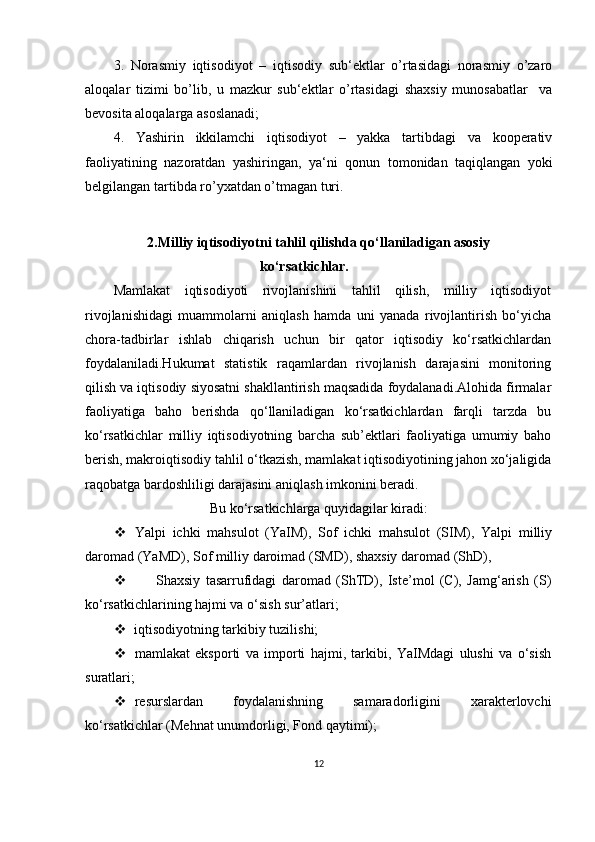 3.   Norasmiy   iqtisodiyot   –   iqtisodiy   sub‘ektlar   o’rtasidagi   norasmiy   o’zaro
aloqalar   tizimi   bo’lib,   u   mazkur   sub‘ektlar   o’rtasidagi   shaxsiy   munosabatlar     va
bevosita aloqalarga asoslanadi;
4.   Yashirin   ikkilamchi   iqtisodiyot   –   yakka   tartibdagi   va   kooperativ
faoliyatining   nazoratdan   yashiringan,   ya‘ni   qonun   tomonidan   taqiqlangan   yoki
belgilangan tartibda ro’yxatdan o’tmagan turi.
2.Milliy iqtisodiyotni tahlil qilishda qo‘llaniladigan asosiy
ko‘rsatkichlar.
Mamlakat   iqtisodiyoti   rivojlanishini   tahlil   qilish,   milliy   iqtisodiyot
rivojlanishidagi   muammolarni   aniqlash   hamda   uni   yanada   rivojlantirish   bo‘yicha
chora-tadbirlar   ishlab   chiqarish   uchun   bir   qator   iqtisodiy   ko‘rsatkichlardan
foydalaniladi.Hukumat   statistik   raqamlardan   rivojlanish   darajasini   monitoring
qilish va iqtisodiy siyosatni shakllantirish maqsadida foydalanadi.Alohida firmalar
faoliyatiga   baho   berishda   qo‘llaniladigan   ko‘rsatkichlardan   farqli   tarzda   bu
ko‘rsatkichlar   milliy   iqtisodiyotning   barcha   sub’ektlari   faoliyatiga   umumiy   baho
berish, makroiqtisodiy tahlil o‘tkazish, mamlakat iqtisodiyotining jahon xo‘jaligida
raqobatga bardoshliligi darajasini aniqlash imkonini beradi.
Bu ko‘rsatkichlarga quyidagilar kiradi:
 Yalpi   ichki   mahsulot   (YaIM),   Sof   ichki   mahsulot   (SIM),   Yalpi   milliy
daromad (YaMD), Sof milliy daroimad (SMD), shaxsiy daromad (ShD),
 Shaxsiy   tasarrufidagi   daromad   (ShTD),   Iste’mol   (C),   Jamg‘arish   (S)
ko‘rsatkichlarining hajmi va o‘sish sur’atlari;
 iqtisodiyotning tarkibiy tuzilishi;
 mamlakat   eksporti   va   importi   hajmi,   tarkibi,   YaIMdagi   ulushi   va   o‘sish
suratlari;
 resurslardan   foydalanishning   samaradorligini   xarakterlovchi
ko‘rsatkichlar (Mehnat unumdorligi, Fond qaytimi);
12 