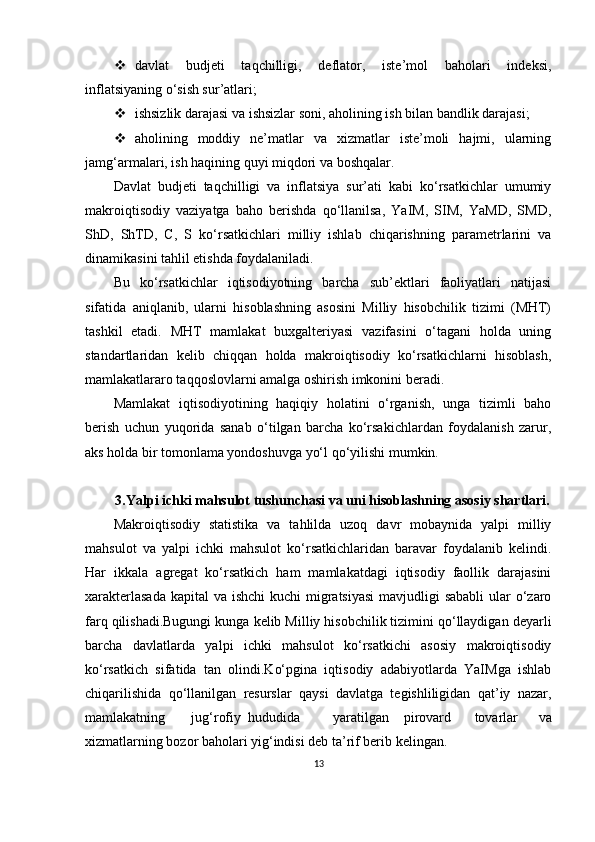  davlat   budjeti   taqchilligi,   deflator,   iste’mol   baholari   indeksi,
inflatsiyaning o‘sish sur’atlari;
 ishsizlik darajasi va ishsizlar soni, aholining ish bilan bandlik darajasi;
 aholining   moddiy   ne’matlar   va   xizmatlar   iste’moli   hajmi,   ularning
jamg‘armalari, ish haqining quyi miqdori va boshqalar.
Davlat   budjeti   taqchilligi   va   inflatsiya   sur’ati   kabi   ko‘rsatkichlar   umumiy
makroiqtisodiy   vaziyatga   baho   berishda   qo‘llanilsa,   YaIM,   SIM,   YaMD,   SMD,
ShD,   ShTD,   C,   S   ko‘rsatkichlari   milliy   ishlab   chiqarishning   parametrlarini   va
dinamikasini tahlil etishda foydalaniladi.
Bu   ko‘rsatkichlar   iqtisodiyotning   barcha   sub’ektlari   faoliyatlari   natijasi
sifatida   aniqlanib,   ularni   hisoblashning   asosini   Milliy   hisobchilik   tizimi   (MHT)
tashkil   etadi.   MHT   mamlakat   buxgalteriyasi   vazifasini   o‘tagani   holda   uning
standartlaridan   kelib   chiqqan   holda   makroiqtisodiy   ko‘rsatkichlarni   hisoblash,
mamlakatlararo taqqoslovlarni amalga oshirish imkonini beradi.
Mamlakat   iqtisodiyotining   haqiqiy   holatini   o‘rganish,   unga   tizimli   baho
berish   uchun   yuqorida   sanab   o‘tilgan   barcha   ko‘rsakichlardan   foydalanish   zarur,
aks holda bir tomonlama yondoshuvga yo‘l qo‘yilishi mumkin.
3.Yalpi ichki mahsulot tushunchasi va uni hisoblashning asosiy shartlari.
Makroiqtisodiy   statistika   va   tahlilda   uzoq   davr   mobaynida   yalpi   milliy
mahsulot   va   yalpi   ichki   mahsulot   ko‘rsatkichlaridan   baravar   foydalanib   kelindi.
Har   ikkala   agregat   ko‘rsatkich   ham   mamlakatdagi   iqtisodiy   faollik   darajasini
xarakterlasada  kapital va ishchi  kuchi  migratsiyasi  mavjudligi  sababli  ular o‘zaro
farq qilishadi.Bugungi kunga kelib Milliy hisobchilik tizimini qo‘llaydigan deyarli
barcha   davlatlarda   yalpi   ichki   mahsulot   ko‘rsatkichi   asosiy   makroiqtisodiy
ko‘rsatkich   sifatida   tan   olindi.Ko‘pgina   iqtisodiy   adabiyotlarda   YaIMga   ishlab
chiqarilishida   qo‘llanilgan   resurslar   qaysi   davlatga   tegishliligidan   qat’iy   nazar,
mamlakatning jug‘rofiy  hududida yaratilgan pirovard tovarlar   va
xizmatlarning bozor baholari yig‘indisi deb ta’rif berib kelingan.
13 