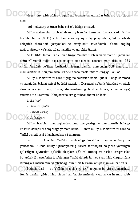 -faqat joriy yilda ishlab chiqarilgan tovarlar va xizmatlar bahosini o’z ichiga
oladi;
-sof moliyaviy bitimlar bahosini o’z ichiga olmaydi.
Milliy mahsulotni hisoblashda milliy hisoblar tizimidan foydalaniladi. Milliy
hisoblar   tizimi   (MHT)   –   bu   barcha   asosiy   iqtisodiy   jarayonlarni,   takror   ishlab
chiqarish   sharoitlari,   jarayonlari   va   natijalarini   tavsiflovchi   o’zaro   bog’liq
makroiqtisodiy ko’rsatkichlar, tasniflar va guruhlar tizimi.
MHT BMT tomonidan e‘lon qilingan “milliy hisoblar va yordamchi jadvallar
tizimini”   nomli   hujjat   asosida   xalqaro   statistikada   standart   tizim   sifatida   1953
yildan   boshlab   qo’llana   boshladi.   Hozirgi   davrda   dunyoning   100   dan   oshiq
mamlakatlarida, shu jumladan O’zbekistonda mazkur tizim keng qo’llaniladi.
Milliy hisoblar tizimi asosini yig’ma balanslar tashkil qiladi. Bunga daromad
va   xarajatlar   balansi   misol   bo’lishi   mumkin.   Daromad   xo’jalik   birliklari   va   aholi
daromadlari   (ish   haqi,   foyda,   daromadlarning   boshqa   turlari,   amortizatsiya)
summasini aks ettiradi. Xarajatlar to’rtta guruhdan iborat bo’ladi:
1. Iste‘mol; 
2 . Investitsiyalar; 
3. Davlat xaridi; 
4. Sof eksport.
Milliy   hisoblar   makroiqtisodiyotning   me‘yordagi   –   muvozanatli   holatga
erishish darajasini aniqlashga yordam beradi. Ushbu milliy hisoblar tizimi asosida
YaIM uch xil usul bilan hisoblanishi mumkin:
Birinchi   usul   –   bu   YaIMni   hisoblashga   ko’shilgan   qiymatlar   bo’yicha
yondashuv.   Bunda   milliy   iqtisodiyotning   barcha   tarmoqlari   bo’yicha   yaratilgan
qo’shilgan   qiymatlar   qo’shib   chiqiladi   (YaIM   tarmoq   va   ishlab   chiqarishlar
bo’yicha). Bu usul bilan hisoblangan YaIM alohida tarmoq (va ishlab chiqarishlar)
larning o’z mahsulotini yaratishdagi o’rnini va hissasini aniqlash imkonini beradi.
Ikkinchi  usul    -   bu YaIMni  hisoblashga  sarf-xarajatlar bo’yicha yondashuv.
Bunda mazkur yilda ishlab chiqarilgan barcha mahsulot  (xizmat)lar  hajmini sotib
15 