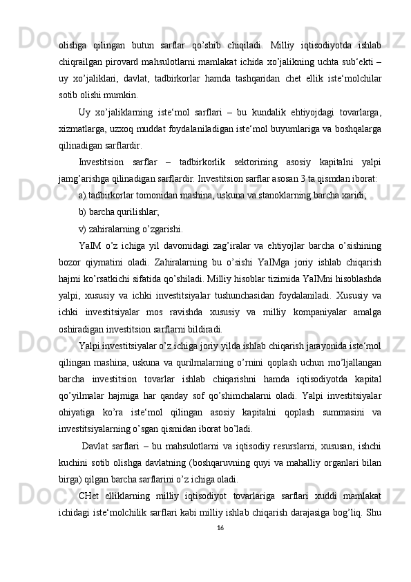 olishga   qilingan   butun   sarflar   qo’shib   chiqiladi.   Milliy   iqtisodiyotda   ishlab
chiqrailgan   pirovard  mahsulotlarni   mamlakat  ichida  xo’jalikning  uchta  sub‘ekti   –
uy   xo’jaliklari,   davlat,   tadbirkorlar   hamda   tashqaridan   chet   ellik   iste‘molchilar
sotib olishi mumkin.
Uy   xo’jaliklarning   iste‘mol   sarflari   –   bu   kundalik   ehtiyojdagi   tovarlarga,
xizmatlarga, uzxoq muddat foydalaniladigan iste‘mol buyumlariga va boshqalarga
qilinadigan sarflardir.
Investitsion   sarflar   –   tadbirkorlik   sektorining   asosiy   kapitalni   yalpi
jamg’arishga qilinadigan sarflardir. Investitsion sarflar asosan 3 ta qismdan iborat:
a) tadbirkorlar tomonidan mashina, uskuna va stanoklarning barcha xaridi;
b) barcha qurilishlar;
v) zahiralarning o’zgarishi. 
YaIM   o’z   ichiga   yil   davomidagi   zag’iralar   va   ehtiyojlar   barcha   o’sishining
bozor   qiymatini   oladi.   Zahiralarning   bu   o’sishi   YaIMga   joriy   ishlab   chiqarish
hajmi ko’rsatkichi sifatida qo’shiladi. Milliy hisoblar tizimida YaIMni hisoblashda
yalpi,   xususiy   va   ichki   investitsiyalar   tushunchasidan   foydalaniladi.   Xususiy   va
ichki   investitsiyalar   mos   ravishda   xususiy   va   milliy   kompaniyalar   amalga
oshiradigan investitsion sarflarni bildiradi.
Yalpi investitsiyalar o’z ichiga joriy yilda ishlab chiqarish jarayonida iste‘mol
qilingan   mashina,   uskuna   va   qurilmalarning   o’rnini   qoplash   uchun   mo’ljallangan
barcha   investitsion   tovarlar   ishlab   chiqarishni   hamda   iqtisodiyotda   kapital
qo’yilmalar   hajmiga   har   qanday   sof   qo’shimchalarni   oladi.   Yalpi   investitsiyalar
ohiyatiga   ko’ra   iste‘mol   qilingan   asosiy   kapitalni   qoplash   summasini   va
investitsiyalarning o’sgan qismidan iborat bo’ladi.
  Davlat   sarflari   –   bu   mahsulotlarni   va   iqtisodiy   resurslarni,   xususan,   ishchi
kuchini   sotib   olishga   davlatning   (boshqaruvning   quyi   va   mahalliy   organlari   bilan
birga) qilgan barcha sarflarini o’z ichiga oladi.
CHet   elliklarning   milliy   iqtisodiyot   tovarlariga   sarflari   xuddi   mamlakat
ichidagi iste‘molchilik sarflari kabi milliy ishlab chiqarish darajasiga bog’liq. Shu
16 