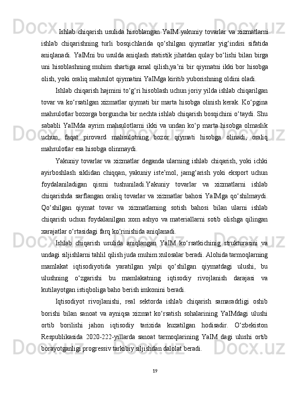 Ishlab chiqarish  usulida  hisoblangan  YaIM  yakuniy  tovarlar   va xizmatlarni
ishlab   chiqarishning   turli   bosqichlarida   qo‘shilgan   qiymatlar   yig‘indisi   sifatida
aniqlanadi.   YaIMni bu usulda aniqlash statistik jihatdan qulay bo‘lishi bilan birga
uni hisoblashning muhim  shartiga amal qilish,ya’ni bir  qiymatni  ikki bor  hisobga
olish, yoki oraliq mahsulot qiymatini YaIMga kiritib yuborishning oldini oladi.
Ishlab chiqarish hajmini to‘g‘ri hisoblash uchun joriy yilda ishlab chiqarilgan
tovar va ko‘rsatilgan xizmatlar qiymati bir marta hisobga olinish kerak. Ko‘pgina
mahsulotlar bozorga borguncha bir nechta ishlab chiqarish bosqichini o‘taydi. Shu
sababli   YaIMda   ayrim   mahsulotlarni   ikki   va   undan   ko‘p   marta   hisobga   olmaslik
uchun,   faqat   pirovard   mahsulotning   bozor   qiymati   hisobga   olinadi,   oraliq
mahsulotlar esa hisobga olinmaydi.
Yakuniy   tovarlar   va   xizmatlar   deganda   ularning   ishlab   chiqarish,   yoki   ichki
ayirboshlash   siklidan   chiqqan,   yakuniy   iste’mol,   jamg‘arish   yoki   eksport   uchun
foydalaniladigan   qismi   tushuniladi.Yakuniy   tovarlar   va   xizmatlarni   ishlab
chiqarishda   sarflangan   oraliq   tovarlar   va   xizmatlar   bahosi   YaIMga   qo‘shilmaydi.
Qo‘shilgan   qiymat   tovar   va   xizmatlarning   sotish   bahosi   bilan   ularni   ishlab
chiqarish   uchun   foydalanilgan   xom   ashyo   va   materiallarni   sotib   olishga   qilingan
xarajatlar o‘rtasidagi farq ko‘rinishida aniqlanadi.
Ishlab   chiqarish   usulida   aniqlangan   YaIM   ko‘rsatkichinig   strukturasini   va
undagi siljishlarni tahlil qilish juda muhim xulosalar beradi. Alohida tarmoqlarning
mamlakat   iqtisodiyotida   yaratilgan   yalpi   qo‘shilgan   qiymatdagi   ulushi,   bu
ulushning   o‘zgarishi   bu   mamlakatning   iqtisodiy   rivojlanish   darajasi   va
kutilayotgan istiqboliga baho berish imkonini beradi.
Iqtisodiyot   rivojlanishi,   real   sektorda   ishlab   chiqarish   samaradrligi   oshib
borishi   bilan   sanoat   va   ayniqsa   xizmat   ko‘rsatish   sohalarining   YaIMdagi   ulushi
ortib   borilishi   jahon   iqtisodiy   tarixida   kuzatilgan   hodisadir.   O‘zbekiston
Respublikasida   2020-222-yillarda   sanoat   tarmoqlarining   YaIM   dagi   ulushi   ortib
borayotganligi progressiv tarkibiy siljishdan dalolat beradi.
19 