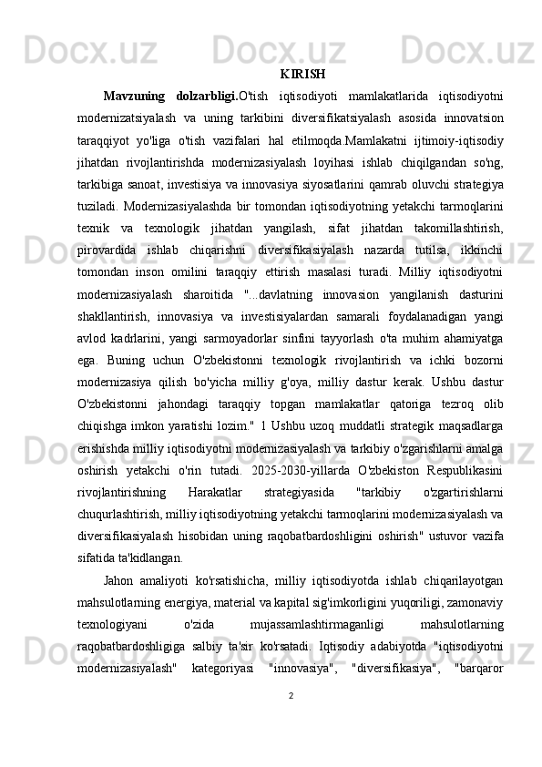 KIRISH
Mavzuning   dolzarbligi . O ' tish   iqtisodiyoti   mamlakatlarida   iqtisodiyotni
modernizatsiyalash   va   uning   tarkibini   diversifikatsiyalash   asosida   innovatsion
taraqqiyot   yo ' liga   o ' tish   vazifalari   hal   etilmoqda . Mamlakatni   ijtimoiy - iqtisodiy
jihatdan   rivojlantirishda   modernizasiyalash   loyihasi   ishlab   chiqilgandan   so ' ng ,
tarkibiga   sanoat ,   investisiya   va   innovasiya   siyosatlarini   qamrab   oluvchi   strategiya
tuziladi .  Modernizasiyalashda   bir   tomondan   iqtisodiyotning   yetakchi   tarmoqlarini
texnik   va   texnologik   jihatdan   yangilash,   sifat   jihatdan   takomillashtirish,
pirovardida   ishlab   chiqarishni   diversifikasiyalash   nazarda   tutilsa,   ikkinchi
tomondan   inson   omilini   taraqqiy   ettirish   masalasi   turadi.   Milliy   iqtisodiyotni
modernizasiyalash   sharoitida   "...davlatning   innovasion   yangilanish   dasturini
shakllantirish,   innovasiya   va   investisiyalardan   samarali   foydalanadigan   yangi
avlod   kadrlarini,   yangi   sarmoyadorlar   sinfini   tayyorlash   o'ta   muhim   ahamiyatga
ega.   Buning   uchun   O'zbekistonni   texnologik   rivojlantirish   va   ichki   bozorni
modernizasiya   qilish   bo'yicha   milliy   g'oya,   milliy   dastur   kerak.   Ushbu   dastur
O'zbekistonni   jahondagi   taraqqiy   topgan   mamlakatlar   qatoriga   tezroq   olib
chiqishga   imkon   yaratishi   lozim."   1   Ushbu   uzoq   muddatli   strategik   maqsadlarga
erishishda milliy iqtisodiyotni modernizasiyalash va tarkibiy o'zgarishlarni amalga
oshirish   yetakchi   o'rin   tutadi.   2025-2030-yillarda   O'zbekiston   Respublikasini
rivojlantirishning   Harakatlar   strategiyasida   "tarkibiy   o'zgartirishlarni
chuqurlashtirish, milliy iqtisodiyotning yetakchi tarmoqlarini modernizasiyalash va
diversifikasiyalash   hisobidan   uning   raqobatbardoshligini   oshirish "   ustuvor   vazifa
sifatida   ta ' kidlangan .
Jahon   amaliyoti   ko'rsatishicha,   milliy   iqtisodiyotda   ishlab   chiqarilayotgan
mahsulotlarning energiya, material va kapital sig'imkorligini yuqoriligi, zamonaviy
texnologiyani   o'zida   mujassamlashtirmaganligi   mahsulotlarning
raqobatbardoshligiga   salbiy   ta'sir   ko'rsatadi.   Iqtisodiy   adabiyotda   "iqtisodiyotni
modernizasiyalash"   kategoriyasi   "innovasiya",   "diversifikasiya",   "barqaror
2 