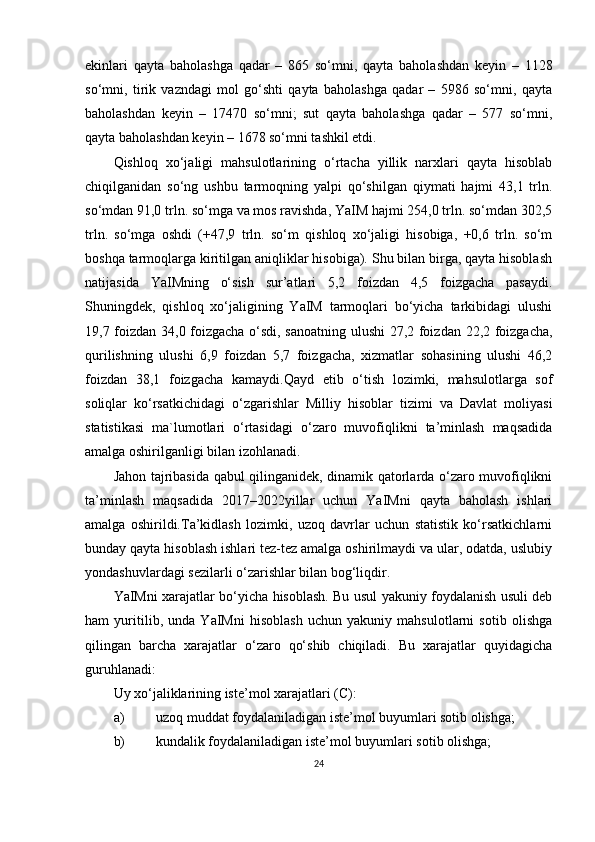 ekinlari   qayta   baholashga   qadar   –   865   so‘mni,   qayta   baholashdan   keyin   –   1128
so‘mni,   tirik   vazndagi   mol   go‘shti   qayta   baholashga   qadar   –   5986   so‘mni,   qayta
baholashdan   keyin   –   17470   so‘mni;   sut   qayta   baholashga   qadar   –   577   so‘mni,
qayta baholashdan keyin – 1678 so‘mni tashkil etdi.
Qishloq   xo‘jaligi   mahsulotlarining   o‘rtacha   yillik   narxlari   qayta   hisoblab
chiqilganidan   so‘ng   ushbu   tarmoqning   yalpi   qo‘shilgan   qiymati   hajmi   43,1   trln.
so‘mdan 91,0 trln. so‘mga va mos ravishda, YaIM hajmi 254,0 trln. so‘mdan 302,5
trln.   so‘mga   oshdi   (+47,9   trln.   so‘m   qishloq   xo‘jaligi   hisobiga,   +0,6   trln.   so‘m
boshqa tarmoqlarga kiritilgan aniqliklar hisobiga). Shu bilan birga, qayta hisoblash
natijasida   YaIMning   o‘sish   sur’atlari   5,2   foizdan   4,5   foizgacha   pasaydi.
Shuningdek,   qishloq   xo‘jaligining   YaIM   tarmoqlari   bo‘yicha   tarkibidagi   ulushi
19,7 foizdan 34,0 foizgacha o‘sdi, sanoatning ulushi  27,2 foizdan 22,2 foizgacha,
qurilishning   ulushi   6,9   foizdan   5,7   foizgacha,   xizmatlar   sohasining   ulushi   46,2
foizdan   38,1   foizgacha   kamaydi.Qayd   etib   o‘tish   lozimki,   mahsulotlarga   sof
soliqlar   ko‘rsatkichidagi   o‘zgarishlar   Milliy   hisoblar   tizimi   va   Davlat   moliyasi
statistikasi   ma`lumotlari   o‘rtasidagi   o‘zaro   muvofiqlikni   ta’minlash   maqsadida
amalga oshirilganligi bilan izohlanadi.
Jahon tajribasida qabul qilinganidek, dinamik qatorlarda o‘zaro muvofiqlikni
ta’minlash   maqsadida   2017–2022yillar   uchun   YaIMni   qayta   baholash   ishlari
amalga   oshirildi.Ta’kidlash   lozimki,   uzoq   davrlar   uchun   statistik   ko‘rsatkichlarni
bunday qayta hisoblash ishlari tez-tez amalga oshirilmaydi va ular, odatda, uslubiy
yondashuvlardagi sezilarli o‘zarishlar bilan bog‘liqdir.
YaIMni xarajatlar bo‘yicha hisoblash. Bu usul yakuniy foydalanish usuli deb
ham   yuritilib,   unda   YaIMni   hisoblash   uchun   yakuniy   mahsulotlarni   sotib   olishga
qilingan   barcha   xarajatlar   o‘zaro   qo‘shib   chiqiladi.   Bu   xarajatlar   quyidagicha
guruhlanadi:
Uy xo‘jaliklarining iste’mol xarajatlari (C):
a) uzoq muddat foydalaniladigan iste’mol buyumlari sotib olishga;
b) kundalik foydalaniladigan iste’mol buyumlari sotib olishga;
24