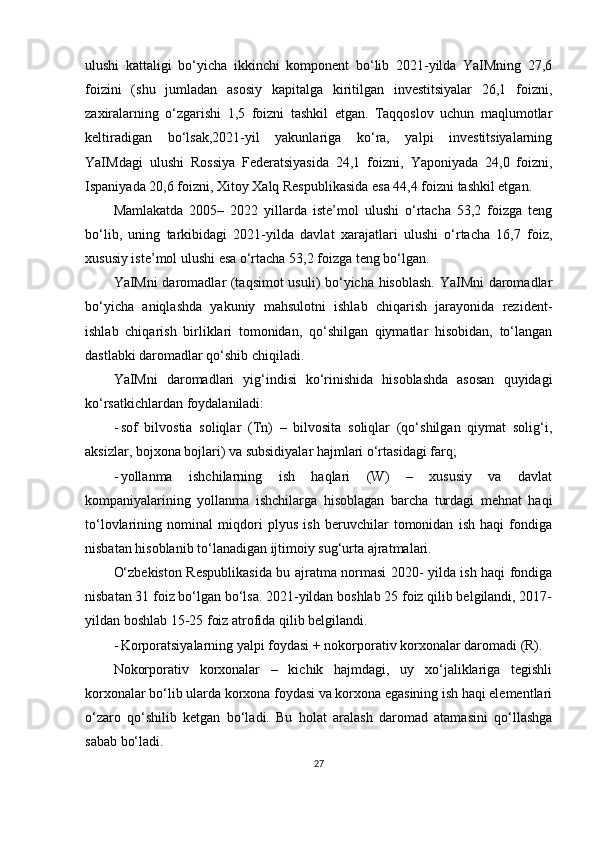 ulushi   kattaligi   bo‘yicha   ikkinchi   komponent   bo‘lib   2021-yilda   YaIMning   27,6
foizini   (shu   jumladan   asosiy   kapitalga   kiritilgan   investitsiyalar   26,1   foizni,
zaxiralarning   o‘zgarishi   1,5   foizni   tashkil   etgan.   Taqqoslov   uchun   maqlumotlar
keltiradigan   bo‘lsak,2021-yil   yakunlariga   ko‘ra,   yalpi   investitsiyalarning
YaIMdagi   ulushi   Rossiya   Federatsiyasida   24,1   foizni,   Yaponiyada   24,0   foizni,
Ispaniyada 20,6 foizni, Xitoy Xalq Respublikasida esa 44,4 foizni tashkil etgan.
Mamlakatda   2005–   2022   yillarda   iste’mol   ulushi   o‘rtacha   53,2   foizga   teng
bo‘lib,   uning   tarkibidagi   2021-yilda   davlat   xarajatlari   ulushi   o‘rtacha   16,7   foiz,
xususiy iste’mol ulushi esa o‘rtacha 53,2 foizga teng bo‘lgan.
YaIMni daromadlar (taqsimot usuli) bo‘yicha hisoblash. YaIMni daromadlar
bo‘yicha   aniqlashda   yakuniy   mahsulotni   ishlab   chiqarish   jarayonida   rezident-
ishlab   chiqarish   birliklari   tomonidan,   qo‘shilgan   qiymatlar   hisobidan,   to‘langan
dastlabki daromadlar qo‘shib chiqiladi.
YaIMni   daromadlari   yig‘indisi   ko‘rinishida   hisoblashda   asosan   quyidagi
ko‘rsatkichlardan foydalaniladi:
- sof   bilvostia   soliqlar   (Tn)   –   bilvosita   soliqlar   (qo‘shilgan   qiymat   solig‘i,
aksizlar, bojxona bojlari) va subsidiyalar hajmlari o‘rtasidagi farq;
- yollanma   ishchilarning   ish   haqlari   (W)   –   xususiy   va   davlat
kompaniyalarining   yollanma   ishchilarga   hisoblagan   barcha   turdagi   mehnat   haqi
to‘lovlarining   nominal   miqdori   plyus   ish   beruvchilar   tomonidan   ish   haqi   fondiga
nisbatan hisoblanib to‘lanadigan ijtimoiy sug‘urta ajratmalari.
O‘zbekiston Respublikasida bu ajratma normasi 2020- yilda ish haqi fondiga
nisbatan 31 foiz bo‘lgan bo‘lsa. 2021-yildan boshlab 25 foiz qilib belgilandi, 2017-
yildan boshlab 15-25 foiz atrofida qilib belgilandi.
- Korporatsiyalarning yalpi foydasi + nokorporativ korxonalar daromadi (R).
Nokorporativ   korxonalar   –   kichik   hajmdagi,   uy   xo‘jaliklariga   tegishli
korxonalar bo‘lib ularda korxona foydasi va korxona egasining ish haqi elementlari
o‘zaro   qo‘shilib   ketgan   bo‘ladi.   Bu   holat   aralash   daromad   atamasini   qo‘llashga
sabab bo‘ladi.
27 