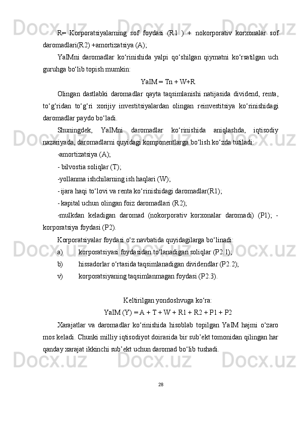 R=   Korporatsiyalarning   sof   foydasi   (R1   )   +   nokorporativ   korxonalar   sof
daromadlari(R2) +amortizatsiya (A);
YaIMni   daromadlar   ko‘rinishida   yalpi   qo‘shilgan   qiymatni   ko‘rsatilgan   uch
guruhga bo‘lib topish mumkin:
YaIM = Tn + W+R
Olingan   dastlabki   daromadlar   qayta   taqsimlanishi   natijasida   dividend,   renta,
to‘g‘ridan   to‘g‘ri   xorijiy   investitsiyalardan   olingan   reinvestitsiya   ko‘rinishidagi
daromadlar paydo bo‘ladi.
Shuningdek,   YaIMni   daromadlar   ko‘rinishida   aniqlashda,   iqtisodiy
nazariyada, daromadlarni quyidagi komponentlarga bo‘lish ko‘zda tutiladi:
-amortizatsiya (A);
- bilvostia soliqlar (T);
-yollanma ishchilarning ish haqlari (W);
- ijara haqi to‘lovi va renta ko‘rinishidagi daromadlar(R1);
- kapital uchun olingan foiz daromadlari (R2);
-mulkdan   keladigan   daromad   (nokorporativ   korxonalar   daromadi)   (P1);   -
korporatsiya foydasi (P2).
Korporatsiyalar foydasi o‘z navbatida quyidagilarga bo‘linadi:
a) korporatsiyasi foydasidan to‘lanadigan soliqlar (P2.1);
b) hissadorlar o‘rtasida taqsimlanadigan dividendlar (P2.2);
v) korporatsiyaning taqsimlanmagan foydasi (P2.3).
Keltirilgan yondoshvuga ko‘ra:
YaIM (Y) = A + T + W + R1 + R2 + P1 + P2
Xarajatlar   va   daromadlar   ko‘rinishida   hisoblab   topilgan   YaIM   hajmi   o‘zaro
mos keladi. Chunki milliy iqtisodiyot doirasida bir sub’ekt tomonidan qilingan har
qanday xarajat ikkinchi sub’ekt uchun daromad bo‘lib tushadi.
28 