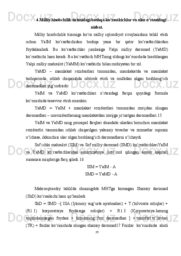 4.Milliy hisobchilik tizimidagi boshqa ko‘rsatkichlar va ular o‘rtasidagi
nisbat.
Milliy   hisobchilik   tizimiga   ko‘ra   milliy   iqtisodiyot   rivojlanishini   tahlil   etish
uchun   YaIM   ko‘rsatkichidan   boshqa   yana   bir   qator   ko‘rsatkichlardan
foydalaniladi.   Bu   ko‘rsatkichlar   jumlasiga   Yalpi   milliy   daromad   (YaMD)
ko‘rsatkichi ham kiradi. Bu ko‘rsatkich MHTning oldingi ko‘rinishida hisoblangan
Yalpi milliy mahsulot (YaMM) ko‘rsatkichi bilan mohiyatan bir xil.
YaMD   –   mamlakat   rezidentlari   tomonidan,   mamlakatda   va   mamlakat
tashqarisida,   ishlab   chiqarishda   ishtirok   etish   va   mulkdan   olgan   boshlang‘ich
daromadlari yig‘indisidir.
YaIM   va   YaMD   ko‘rsatkichlari   o‘rtasidagi   farqni   quyidagi   formula
ko‘rinishida tasavvur etish mumkin:
YaMD   =   YaIM   +   mamlakat   rezidentlari   tomonidan   xorijdan   olingan
daromadlari – norezidentlarning mamlakatdan xorijga jo‘natgan daromadlari.15
YaIM va YaMD ning prinsipal farqlari shundaki ulardan birinchisi mamlakat
rezidentlri   tomonidan   ishlab   chiqarilgan   yakuniy   tovarlar   va   xizmatlar   oqimini
o‘lchasa, ikkinchisi ular olgan boshlang‘ich daromadlarni o‘lchaydi.
Sof ichki mahsulot (SIM) va Sof milliy daromad (SMD) ko‘rsatkichlariYaIM
va   YaMD   ko‘rsatkichlaridan   amortizatsiya   (iste’mol   qilingan   asosiy   kapital)
summasi miqdoriga farq qiladi.16
SIM = YaIM - A
SMD = YaMD - A
Makroiqtisodiy   tahlilda   shuningdek   MHTga   kirmagan   Shaxsiy   daromad
(ShD) ko‘rsaikichi ham qo‘laniladi.
ShD = SMD –[ ISA (Ijtimoiy sug‘urta ajratmalari) + T (bilvosita soliqlar) +
(R1.1)   korporatsiya   foydasiga   soliqlar)   +   R1.3   (Korporatsiya-larning
taqsimlanmagan  foydasi  +  biznesning  foiz  daromadlari  ]  + transfert to‘lovlari
(TR) + foizlar ko‘rinishida olingan shaxsiy daromad17 Foizlar  ko‘rinishida  aholi
29 