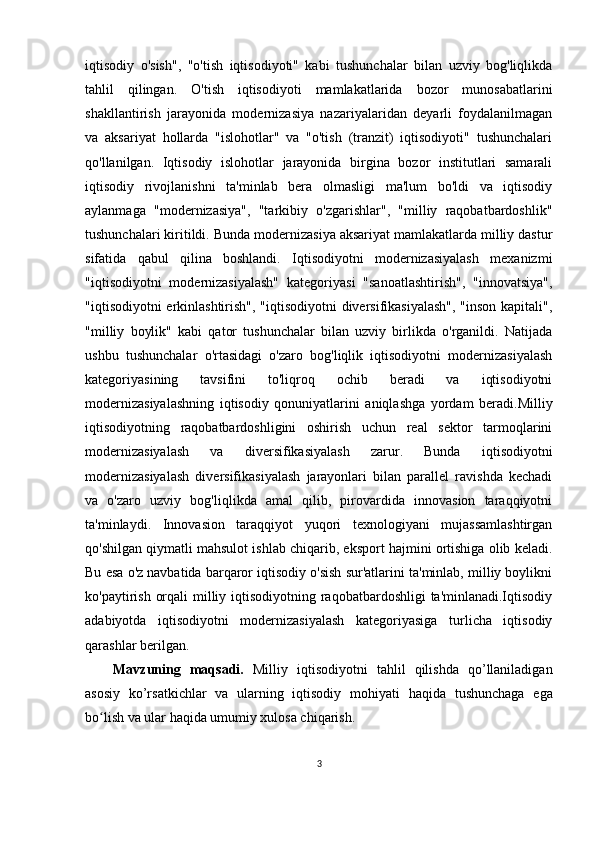 iqtisodiy   o'sish",   "o'tish   iqtisodiyoti"   kabi   tushunchalar   bilan   uzviy   bog'liqlikda
tahlil   qilingan.   O'tish   iqtisodiyoti   mamlakatlarida   bozor   munosabatlarini
shakllantirish   jarayonida   modernizasiya   nazariyalaridan   deyarli   foydalanilmagan
va   aksariyat   hollarda   "islohotlar"   va   "o'tish   (tranzit)   iqtisodiyoti"   tushunchalari
qo'llanilgan.   Iqtisodiy   islohotlar   jarayonida   birgina   bozor   institutlari   samarali
iqtisodiy   rivojlanishni   ta'minlab   bera   olmasligi   ma'lum   bo'ldi   va   iqtisodiy
aylanmaga   "modernizasiya",   "tarkibiy   o'zgarishlar",   "milliy   raqobatbardoshlik"
tushunchalari kiritildi.  Bunda modernizasiya aksariyat mamlakatlarda milliy dastur
sifatida   qabul   qilina   boshlandi.   Iqtisodiyotni   modernizasiyalash   mexanizmi
"iqtisodiyotni   modernizasiyalash"   kategoriyasi   "sanoatlashtirish",   "innovatsiya",
"iqtisodiyotni erkinlashtirish", "iqtisodiyotni diversifikasiyalash",  "inson kapitali",
"milliy   boylik"   kabi   qator   tushunchalar   bilan   uzviy   birlikda   o'rganildi.   Natijada
ushbu   tushunchalar   o'rtasidagi   o'zaro   bog'liqlik   iqtisodiyotni   modernizasiyalash
kategoriyasining   tavsifini   to'liqroq   ochib   beradi   va   iqtisodiyotni
modernizasiyalashning   iqtisodiy   qonuniyatlarini   aniqlashga   yordam   beradi.Milliy
iqtisodiyotning   raqobatbardoshligini   oshirish   uchun   real   sektor   tarmoqlarini
modernizasiyalash   va   diversifikasiyalash   zarur.   Bunda   iqtisodiyotni
modernizasiyalash   diversifikasiyalash   jarayonlari   bilan   parallel   ravishda   kechadi
va   o'zaro   uzviy   bog'liqlikda   amal   qilib,   pirovardida   innovasion   taraqqiyotni
ta'minlaydi.   Innovasion   taraqqiyot   yuqori   texnologiyani   mujassamlashtirgan
qo'shilgan qiymatli mahsulot ishlab chiqarib, eksport hajmini ortishiga olib keladi.
Bu esa o'z navbatida barqaror iqtisodiy o'sish sur'atlarini ta'minlab, milliy boylikni
ko'paytirish orqali  milliy iqtisodiyotning raqobatbardoshligi  ta'minlanadi.Iqtisodiy
adabiyotda   iqtisodiyotni   modernizasiyalash   kategoriyasiga   turlicha   iqtisodiy
qarashlar berilgan.
Mavzuning   maqsadi.   Milliy   iqtisodiyotni   tahlil   qilishda   qo’llaniladigan
asosiy   ko’rsatkichlar   va   ularning   iqtisodiy   mohiyati   haqida   tushunchaga   ega
bo lish va ular haqida umumiy xulosa chiqarish.ʻ
3 