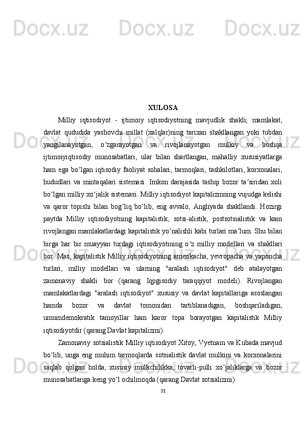 XULOSA
Milliy   iqtisodiyot   -   ijtimoiy   iqtisodiyotning   mavjudlik   shakli;   mamlakat,
davlat   qududida   yashovchi   millat   (xalqlar)ning   tarixan   shakllangan   yoki   tubdan
yangilanayotgan,   o zgarayotgan   va   rivojlanayotgan   mulkiy   va   boshqaʻ
ijtimoiyiqtisodiy   munosabatlari,   ular   bilan   shartlangan,   mahalliy   xususiyatlarga
ham   ega   bo lgan   iqtisodiy   faoliyat   sohalari,   tarmoqlari,   tashkilotlari,   korxonalari,	
ʻ
hududlari   va   mintaqalari   sistemasi.   Imkon   darajasida   tashqi   bozor   ta siridan   xoli	
ʼ
bo lgan milliy xo jalik sistemasi. Milliy iqtisodiyot kapitalizmning vujudga kelishi	
ʻ ʻ
va   qaror   topishi   bilan   bog liq   bo lib,   eng   avvalo,   Angliyada   shakllandi.   Hozirgi	
ʻ ʻ
paytda   Milliy   iqtisodiyotning   kapitalistik,   sotsi-alistik,   postsotsialistik   va   kam
rivojlangan mamlakatlardagi kapitalistik yo nalishli kabi turlari ma lum. Shu bilan	
ʻ ʼ
birga   har   bir   muayyan   turdagi   iqtisodiyotining   o z   milliy   modellari   va   shakllari	
ʻ
bor. Mas, kapitalistik Milliy iqtisodiyotning amerikacha, yevropacha va yaponcha
turlari,   milliy   modellari   va   ularning   "aralash   iqtisodiyot"   deb   atalayotgan
zamonaviy   shakli   bor   (qarang   Iqpgisodiy   taraqqiyot   modeli).   Rivojlangan
mamlakatlardagi   "aralash   iqtisodiyot"   xususiy   va   davlat   kapitallariga   asoslangan
hamda   bozor   va   davlat   tomonidan   tartiblanadigan,   boshqariladigan,
umumdemokratik   tamoyillar   ham   karor   topa   borayotgan   kapitalistik   Milliy
iqtisodiyotdir (qarang Davlat kapitalizmi).
Zamonaviy sotsialistik Milliy iqtisodiyot Xitoy, Vyetnam va Kubada mavjud
bo lib,   unga   eng   muhim   tarmoqlarda   sotsialistik   davlat   mulkini   va   korxonalarini	
ʻ
saqlab   qolgan   holda,   xususiy   mulkchilikka,   tovarli-pulli   xo jaliklarga   va   bozor	
ʻ
munosabatlariga keng yo l ochilmoqda (qarang Davlat sotsializmi).	
ʻ
31 