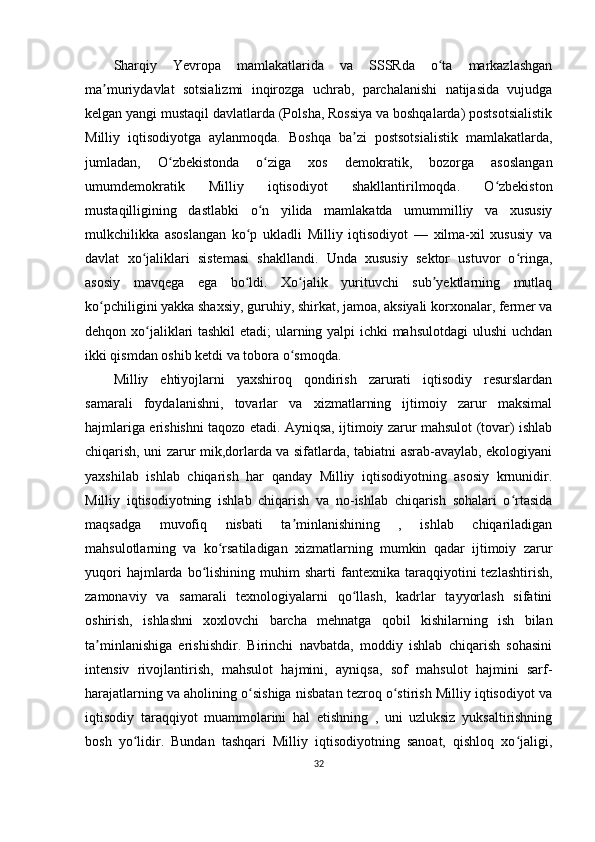 Sharqiy   Yevropa   mamlakatlarida   va   SSSRda   o ta   markazlashganʻ
ma muriydavlat   sotsializmi   inqirozga   uchrab,   parchalanishi   natijasida   vujudga	
ʼ
kelgan yangi mustaqil davlatlarda (Polsha, Rossiya va boshqalarda) postsotsialistik
Milliy   iqtisodiyotga   aylanmoqda.   Boshqa   ba zi   postsotsialistik   mamlakatlarda,	
ʼ
jumladan,   O zbekistonda   o ziga   xos   demokratik,   bozorga   asoslangan	
ʻ ʻ
umumdemokratik   Milliy   iqtisodiyot   shakllantirilmoqda.   O zbekiston	
ʻ
mustaqilligining   dastlabki   o n   yilida   mamlakatda   umummilliy   va   xususiy	
ʻ
mulkchilikka   asoslangan   ko p   ukladli   Milliy   iqtisodiyot   —   xilma-xil   xususiy   va	
ʻ
davlat   xo jaliklari   sistemasi   shakllandi.   Unda   xususiy   sektor   ustuvor   o ringa,	
ʻ ʻ
asosiy   mavqega   ega   bo ldi.   Xo jalik   yurituvchi   sub yektlarning   mutlaq	
ʻ ʻ ʼ
ko pchiligini yakka shaxsiy, guruhiy, shirkat, jamoa, aksiyali korxonalar, fermer va	
ʻ
dehqon xo jaliklari tashkil etadi; ularning yalpi ichki mahsulotdagi ulushi uchdan	
ʻ
ikki qismdan oshib ketdi va tobora o smoqda.	
ʻ
Milliy   ehtiyojlarni   yaxshiroq   qondirish   zarurati   iqtisodiy   resurslardan
samarali   foydalanishni,   tovarlar   va   xizmatlarning   ijtimoiy   zarur   maksimal
hajmlariga erishishni taqozo etadi. Ayniqsa, ijtimoiy zarur mahsulot (tovar) ishlab
chiqarish, uni zarur mik,dorlarda va sifatlarda, tabiatni asrab-avaylab, ekologiyani
yaxshilab   ishlab   chiqarish   har   qanday   Milliy   iqtisodiyotning   asosiy   krnunidir.
Milliy   iqtisodiyotning   ishlab   chiqarish   va   no-ishlab   chiqarish   sohalari   o rtasida	
ʻ
maqsadga   muvofiq   nisbati   ta minlanishining   ,   ishlab   chiqariladigan	
ʼ
mahsulotlarning   va   ko rsatiladigan   xizmatlarning   mumkin   qadar   ijtimoiy   zarur	
ʻ
yuqori  hajmlarda  bo lishining  muhim   sharti   fantexnika   taraqqiyotini  tezlashtirish,	
ʻ
zamonaviy   va   samarali   texnologiyalarni   qo llash,   kadrlar   tayyorlash   sifatini	
ʻ
oshirish,   ishlashni   xoxlovchi   barcha   mehnatga   qobil   kishilarning   ish   bilan
ta minlanishiga   erishishdir.   Birinchi   navbatda,   moddiy   ishlab   chiqarish   sohasini	
ʼ
intensiv   rivojlantirish,   mahsulot   hajmini,   ayniqsa,   sof   mahsulot   hajmini   sarf-
harajatlarning va aholining o sishiga nisbatan tezroq o stirish Milliy iqtisodiyot va	
ʻ ʻ
iqtisodiy   taraqqiyot   muammolarini   hal   etishning   ,   uni   uzluksiz   yuksaltirishning
bosh   yo lidir.   Bundan   tashqari   Milliy   iqtisodiyotning   sanoat,   qishloq   xo jaligi,	
ʻ ʻ
32 