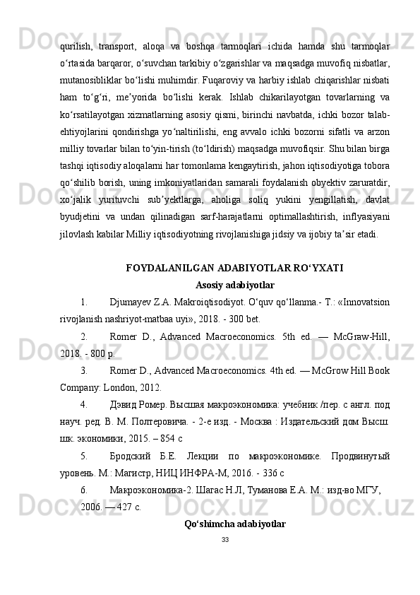 qurilish,   transport,   aloqa   va   boshqa   tarmoqlari   ichida   hamda   shu   tarmoqlar
o rtasida barqaror, o suvchan tarkibiy o zgarishlar va maqsadga muvofiq nisbatlar,ʻ ʻ ʻ
mutanosibliklar bo lishi muhimdir. Fuqaroviy va harbiy ishlab chiqarishlar nisbati	
ʻ
ham   to g ri,   me yorida   bo lishi   kerak.   Ishlab   chikarilayotgan   tovarlarning   va	
ʻ ʻ ʼ ʻ
ko rsatilayotgan   xizmatlarning  asosiy  qismi,   birinchi  navbatda,   ichki   bozor  talab-	
ʻ
ehtiyojlarini   qondirishga   yo naltirilishi,   eng   avvalo   ichki   bozorni   sifatli   va   arzon	
ʻ
milliy tovarlar bilan to yin-tirish (to ldirish) maqsadga muvofiqsir. Shu bilan birga	
ʻ ʻ
tashqi iqtisodiy aloqalarni har tomonlama kengaytirish, jahon iqtisodiyotiga tobora
qo shilib borish, uning imkoniyatlaridan samarali foydalanish obyektiv zaruratdir,	
ʻ
xo jalik   yurituvchi   sub yektlarga,   aholiga   soliq   yukini   yengillatish,   davlat
ʻ ʼ
byudjetini   va   undan   qilinadigan   sarf-harajatlarni   optimallashtirish,   inflyasiyani
jilovlash kabilar Milliy iqtisodiyotning rivojlanishiga jidsiy va ijobiy ta sir etadi.	
ʼ
FOYDALANILGAN ADABIYOTLAR RO‘YXATI
Asosiy adabiyotlar
1. Djumayev Z.A. Makroiqtisodiyot. O‘quv qo‘llanma.- T.: «Innovatsion
rivojlanish nashriyot-matbaa uyi», 2018. - 300 bet.
2. Romer   D.,   Advanced   Macroeconomics.   5th   ed.   —   McGraw-Hill,
2018. - 800 p.
3. Romer D., Advanced Macroeconomics. 4th ed. — McGrow Hill Book
Company: London, 2012.
4. Дэвид Ромер. Высшая макроэкономика: учебник /пер. с англ. под
науч. ред. В. М. Полтеровича. - 2-е изд. - Москва : Издательский дом Высш.
шк. экономики, 2015. – 854 с
5. Бродский   Б.Е.   Лекци   по   макроэкономике.   Продвинутый
уровень. М.: Магистр, НИЦ ИНФРА-М, 2016. - 336 с
6. Макроэкономика-2. Шагас Н.Л, Туманова Е.А. М.: изд-во МГУ,
2006. — 427 с.
Qo‘shimcha adabiyotlar
33 