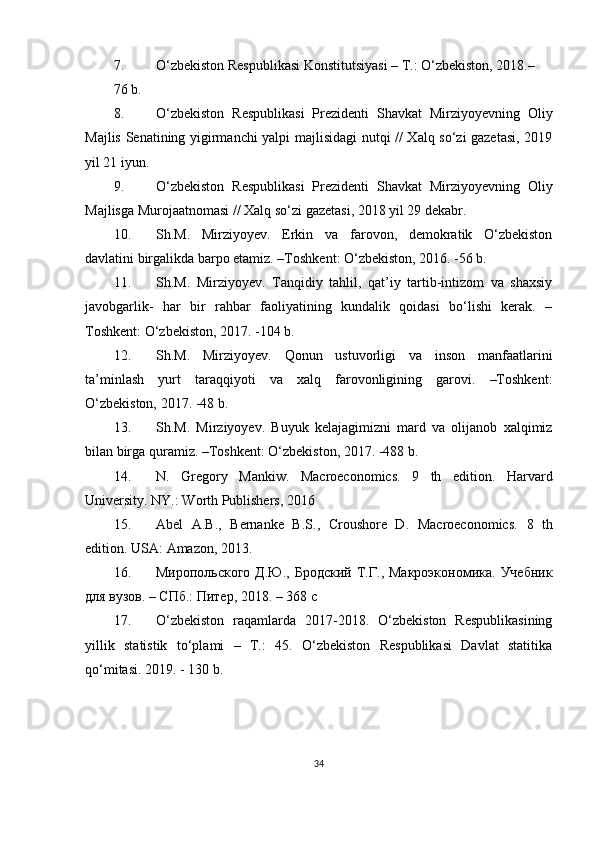 7. O‘zbekiston Respublikasi Konstitutsiyasi – T.: O‘zbekiston, 2018.–
76 b.
8. O‘zbekiston   Respublikasi   Prezidenti   Shavkat   Mirziyoyevning   Oliy
Majlis Senatining yigirmanchi yalpi majlisidagi nutqi // Xalq so‘zi gazetasi, 2019
yil 21 iyun.
9. O‘zbekiston   Respublikasi   Prezidenti   Shavkat   Mirziyoyevning   Oliy
Majlisga Murojaatnomasi // Xalq so‘zi gazetasi, 2018 yil 29 dekabr.
10. Sh.M.   Mirziyoyev.   Erkin   va   farovon,   demokratik   O‘zbekiston
davlatini birgalikda barpo etamiz. –Toshkent: O‘zbekiston, 2016. -56 b.
11. Sh.M.   Mirziyoyev.   Tanqidiy   tahlil,   qat’iy   tartib-intizom   va   shaxsiy
javobgarlik-   har   bir   rahbar   faoliyatining   kundalik   qoidasi   bo‘lishi   kerak.   –
Toshkent: O‘zbekiston, 2017. -104 b.
12. Sh.M.   Mirziyoyev.   Qonun   ustuvorligi   va   inson   manfaatlarini
ta’minlash   yurt   taraqqiyoti   va   xalq   farovonligining   garovi.   –Toshkent:
O‘zbekiston, 2017. -48 b.
13. Sh.M.   Mirziyoyev.   Buyuk   kelajagimizni   mard   va   olijanob   xalqimiz
bilan birga quramiz. –Toshkent: O‘zbekiston, 2017. -488 b.
14. N.   Gregory   Mankiw.   Macroeconomics.   9   th   edition.   Harvard
University. NY.: Worth Publishers, 2016
15. Abel   A.B.,   Bernanke   B.S.,   Croushore   D.   Macroeconomics.   8   th
edition .  USA :  Amazon , 2013.
16. Миропольского  Д.Ю.,   Бродский  Т.Г.,  Макроэкономика.  Учебник
для вузов. – СПб.: Пoер, 2018. – 368 с
17. O‘zbekiston   raqamlarda   2017-2018.   O‘zbekiston   Respublikasining
yillik   statistik   to‘plami   –   T.:   45.   O‘zbekiston   Respublikasi   Davlat   statitika
qo‘mitasi. 2019. - 130 b.
 
34 