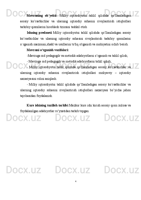 Mavzuning   ob'yekti -   Milliy   iqtisodiyotni   tahlil   qilishda   qo’llaniladigan
asosiy   ko’rsatkichlar   va   ularning   iqtisodiy   sohasini   rivojlantirish   istiqbollari
tarkibiy qismilarini hisoblash tizimini tashkil etish
Ishning   predmeti   Milliy   iqtisodiyotni   tahlil   qilishda   qo’llaniladigan   asosiy
ko’rsatkichlar   va   ularning   iqtisodiy   sohasini   rivojlantirish   tarkibiy   qismilarini
o`rganish mazmuni,shakl va usullarini to'liq o'rganish va mohiyatini ochib berish.
Mavzuni o rganish vazifalari:ʻ
-Mavzuga oid pedagogik va metodik adabiyotlarni o’rganish va tahlil qilish;
- Mavzuga oid pedagogik va metodik adabiyotlarni tahlil qilish;
-   Milliy   iqtisodiyotni   tahlil   qilishda   qo’llaniladigan   asosiy   ko’rsatkichlar   va
ularning   iqtisodiy   sohasini   rivojlantirish   istiqbollari   moliyaviy   –   iqtisodiy
nazariyasini rolini aniqlash.
-   Milliy   iqtisodiyotni   tahlil   qilishda   qo’llaniladigan   asosiy   ko’rsatkichlar   va
ularning   iqtisodiy   sohasini   rivojlantirish   istiqbollari   nazariyasi   bo’yicha   jahon
tajribasidan foydalanish.
Kurs ishining tuzilish tarkibi :Mazkur kurs ishi kirish asosiy qism xulosa va
foydalanilgan adabiyotlar ro’yxatidan tarkib topgan.
4 