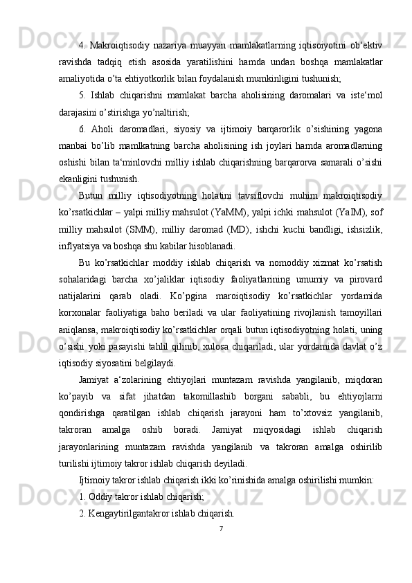 4.   Makroiqtisodiy   nazariya   muayyan   mamlakatlarning   iqtisoiyotini   ob‘ektiv
ravishda   tadqiq   etish   asosida   yaratilishini   hamda   undan   boshqa   mamlakatlar
amaliyotida o’ta ehtiyotkorlik bilan foydalanish mumkinligini tushunish;
5.   Ishlab   chiqarishni   mamlakat   barcha   aholisining   daromalari   va   iste‘mol
darajasini o’stirishga yo’naltirish;
6.   Aholi   daromadlari,   siyosiy   va   ijtimoiy   barqarorlik   o’sishining   yagona
manbai   bo’lib   mamlkatning   barcha   aholisining   ish   joylari   hamda   aromadlarning
oshishi   bilan   ta‘minlovchi  milliy  ishlab  chiqarishning  barqarorva   samarali   o’sishi
ekanligini tushunish.
Butun   milliy   iqtisodiyotning   holatini   tavsiflovchi   muhim   makroiqtisodiy
ko’rsatkichlar – yalpi milliy mahsulot (YaMM), yalpi ichki mahsulot (YaIM), sof
milliy   mahsulot   (SMM),   milliy   daromad   (MD),   ishchi   kuchi   bandligi,   ishsizlik,
inflyatsiya va boshqa shu kabilar hisoblanadi.
Bu   ko’rsatkichlar   moddiy   ishlab   chiqarish   va   nomoddiy   xizmat   ko’rsatish
sohalaridagi   barcha   xo’jaliklar   iqtisodiy   faoliyatlarining   umumiy   va   pirovard
natijalarini   qarab   oladi.   Ko’pgina   maroiqtisodiy   ko’rsatkichlar   yordamida
korxonalar   faoliyatiga   baho   beriladi   va   ular   faoliyatining   rivojlanish   tamoyillari
aniqlansa, makroiqtisodiy ko’rsatkichlar orqali butun iqtisodiyotning holati, uning
o’sishi   yoki   pasayishi   tahlil   qilinib,  xulosa   chiqariladi,   ular   yordamida   davlat   o’z
iqtisodiy siyosatini belgilaydi.
Jamiyat   a‘zolarining   ehtiyojlari   muntazam   ravishda   yangilanib,   miqdoran
ko’payib   va   sifat   jihatdan   takomillashib   borgani   sababli,   bu   ehtiyojlarni
qondirishga   qaratilgan   ishlab   chiqarish   jarayoni   ham   to’xtovsiz   yangilanib,
takroran   amalga   oshib   boradi.   Jamiyat   miqyosidagi   ishlab   chiqarish
jarayonlarining   muntazam   ravishda   yangilanib   va   takroran   amalga   oshirilib
turilishi ijtimoiy takror ishlab chiqarish deyiladi.
Ijtimoiy takror ishlab chiqarish ikki ko’rinishida amalga oshirilishi mumkin:
1. Oddiy takror ishlab chiqarish;
2. Kengaytirilgantakror ishlab chiqarish.
7 