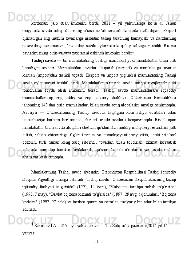 -  11  -korxonani   jalb   etish   imkonini   berdi.   2021   –   yil   yakunlariga   ko‘ra   «…Jahon
miqyosida   savdo-sotiq   ishlarining   o’sish   sur‘ati   sezilarli   darajada   sustlashgani,   eksport
qilinadigan   eng   muhim   tovarlarga   nisbatan   tashqi   talabning   kamayishi   va   narxlarning
pasayishiga   qaramasdan,   biz   tashqi   savdo   aylanmasida   ijobiy   saldoga   erishdik.   Bu   esa
davlatimizning oltin-valyuta zaxirasini oshirish imkonini berdi» 1
.
Tashqi savdo   — bir mamlakatning boshqa mamlakat yoki mamlakatlar bilan olib
boradigan   savdosi.   Mamlakatdan   tovarlar   chiqarish   (eksport)   va   mamlakatga   tovarlar
kiritish   (import)dan   tashkil   topadi.   Eksport   va   import   yig ’ indisi   mamlakatning   Tashqi
savdo   aylanmasini   tashkil   etadi.   Mamlakatlar   o ’ rtasida   savdo   sotiqni   rivojlanishi   ikki
tomonlama   foyda   olish   imkonini   beradi.   Tashqi   savdo   mamlakatlararo   iqtisodiy
munosabatlarning   eng   oddiy   va   eng   qadimiy   shaklidir.   O ’ zbekiston   Respublikasi
jahonning 140 dan ortiq mamlakatlari bilan savdo sotiq aloqalarini amalga oshirmoqda.
Asosiysi   —   O ’ zbekistonning   Tashqi   savdoda   faqatgina   xom   ashyo   vositalari   bilan
qatnashuviga   barham   berilmoqda,   eksport   tarkibi   sezilarli   kengaymoqda.   Rivojlangan
mamlakatlar bilan savdo aloqalari chetdan qo ’ shimcha moddiy moliyaviy resurslarni jalb
qilish,   ishlab   chiqarishga   ilg‘or   texnika   va   texnologiyani   joriy   etish,   ichki   iste ’ mol
bozorini   turli   tuman   keng   xalq   iste ’ moli   tovarlari   bilan   to ’ ldirish,   xizmat   ko ’ rsatish
sohasida   xorij   tajribasidan   foydalanish,   qo ’ shimcha   ish   o ’ rinlarini   yaratishda   muhim
ahamiyat kasb etmoqda.
Mamlakatning   Tashqi   savdo   siyosatini   O ’ zbekiston   Respublikasi   Tashqi   iqtisodiy
aloqalar  Agentligi  amalga oshiradi. Tashqi  savdo  "O ’ zbekiston Respublikasining  tashqi
iqtisodiy   faoliyati   to ’ g ’ risida"   (1991,   14   iyun),   "Valyutani   tartibga   solish   to ’ g ’ risida"
(1993, 7 may), "Davlat bojxona xizmati to ’ g ’ risida" (1997, 29 avg .) qonunlari, "Bojxona
kodeksi" (1997, 27 dek.) va boshqa qonun va qarorlar, me ’ yoriy hujjatlar bilan tartibga
solinadi.
1 
Karimov I.A. 2015 – yil yakunlaridan. – T.:«Xalq so‘zi gazetasi»,2016 yil 16 
yanvar. 