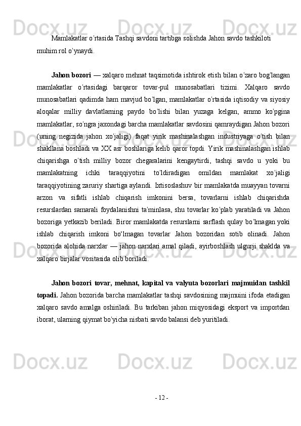 -  12  -Mamlakatlar o ’ rtasida Tashqi savdoni tartibga solishda Jahon savdo tashkiloti 
muhim rol o ’ ynaydi.
Jahon bozori   — xalqaro mehnat taqsimotida ishtirok etish bilan o ’ zaro bog ’ langan
mamlakatlar   o ’ rtasidagi   barqaror   tovar-pul   munosabatlari   tizimi.   Xalqaro   savdo
munosabatlari qadimda ham mavjud bo ’ lgan, mamlakatlar o ’ rtasida iqtisodiy va siyosiy
aloqalar   milliy   davlatlarning   paydo   bo ’ lishi   bilan   yuzaga   kelgan,   ammo   ko ’ pgina
mamlakatlar, so ’ ngra jaxondagi barcha mamlakatlar savdosini qamraydigan Jahon bozori
(uning   negizida   jahon   xo ’ jaligi)   faqat   yirik   mashinalashgan   industriyaga   o ’ tish   bilan
shakllana boshladi va XX asr boshlariga kelib qaror topdi. Yirik mashinalashgan ishlab
chiqarishga   o ’ tish   milliy   bozor   chegaralarini   kengaytirdi,   tashqi   savdo   u   yoki   bu
mamlakatning   ichki   taraqqiyotini   to ’ ldiradigan   omildan   mamlakat   xo ’ jaligi
taraqqiyotining zaruriy shartiga aylandi. Ixtisoslashuv bir mamlakatda muayyan tovarni
arzon   va   sifatli   ishlab   chiqarish   imkonini   bersa,   tovarlarni   ishlab   chiqarishda
resurslardan  samarali  foydalanishni  ta ’ minlasa,  shu   tovarlar  ko ’ plab  yaratiladi   va  Jahon
bozoriga yetkazib beriladi. Biror mamlakatda resurslarni sarflash qulay bo ’ lmagan yoki
ishlab   chiqarish   imkoni   bo‘lmagan   tovarlar   Jahon   bozoridan   sotib   olinadi.   Jahon
bozorida   alohida  narxlar  —  jahon  narxlari   amal   qiladi,  ayirboshlash  ulgurji   shaklda   va
xalqaro birjalar vositasida olib   boriladi.
Jahon   bozori   tovar,   mehnat,   kapital   va   valyuta   bozorlari   majmuidan   tashkil
topadi.   Jahon bozorida barcha mamlakatlar tashqi savdosining majmuini ifoda etadigan
xalqaro   savdo   amalga   oshiriladi.   Bu   tarkiban   jahon   miqyosidagi   eksport   va   importdan
iborat, ularning qiymat bo ’ yicha nisbati savdo balansi deb yuritiladi. 