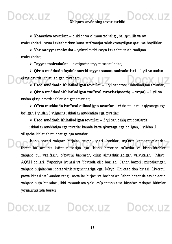 -  13  -Xalqaro savdoning tovar tarkibi
 Xomashyo tovarlari –  qishloq va o‘rmon xo‘jaligi, baliqchilik va ov 
mahsulotlari, qayta ishlash uchun katta sarf xarajat talab etmaydigan qazilma boyliklar;
 Yarimtayyor mahsulot –  yakunlovchi qayta ishlashni talab etadigan 
mahsulotlar;
 Tayyor mahsulotlar –  oxirigacha tayyor   mahsulotlar;
 Qisqa muddatda foydalanuvchi tayyor sanoat mahsulotlari –  1 yil va undan 
qisqa davrda ishlatiladigan   tovarlar;
 Uzoq muddatda ishlatiladigan tovarlar –  1 yildan uzoq ishlatiladigan tovarlar;
 Qisqa   muddatdaishlatiladigan   iste mol‟   tovarlari(nooziq   –   ovqat)   –   1   yil va 
undan qisqa davrda ishlatiladigan   tovarlar;
 O rta	
‟   muddatda   iste mol	‟   qilinadigan   tovarlar   –   nisbatan   kichik   qiymatga ega
bo‘lgan 1 yildan 3 yilgacha ishlatish muddatiga ega   tovarlar;
 Uzoq muddatli ishlatiladigan tovarlar –  3 yildan oshiq   muddatlarda
ishlatish muddatiga ega tovarlar hamda katta qiymatga ega bo‘lgan, 1 yildan 3 
yilgacha ishlatish muddatiga ega tovarlar.
Jahon   bozori   xalqaro   birjalar,   savdo   uylari,   banklar,   sug ’ urta   kompaniyalaridan
iborat   bo‘lgan   o ’ z   infratuzilmasiga   ega.   Jahon   bozorida   to ’ lovlar   va   hisob-kitoblar
xalqaro   pul   vazifasini   o ’ tovchi   barqaror,   erkin   almashtiriladigan   valyutalar,     Maye,
AQSH  dollari,  Yaponiya   iyenasi  va   Yevroda   olib  boriladi.  Jahon   bozori  ixtisoslashgan
xalqaro birjalardan iborat yirik segmentlariga ega. Maye, Chikago don birjasi, Liverpul
paxta birjasi va London rangli metallar birjasi va boshqalar. Jahon bozorida savdo-sotiq
xalqaro birja bitimlari,  ikki  tomonlama  yoki  ko ’ p tomonlama  birjadan  tashqari   bitimlar
yo ’ nalishlarida   boradi. 