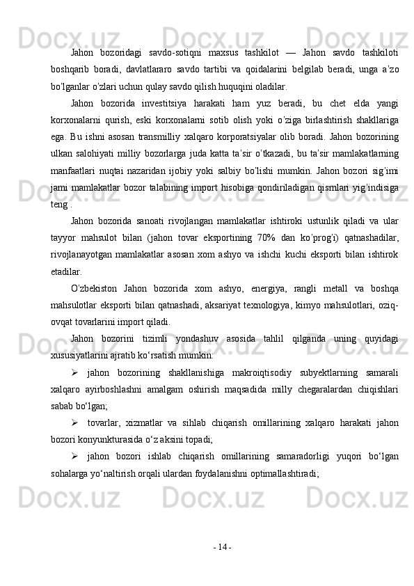 -  14  -Jahon   bozoridagi   savdo-sotiqni   maxsus   tashkilot   —   Jahon   savdo   tashkiloti
boshqarib   boradi,   davlatlararo   savdo   tartibi   va   qoidalarini   belgilab   beradi,   unga   a ’ zo
bo ’ lganlar o ’ zlari uchun qulay savdo qilish huquqini oladilar.
Jahon   bozorida   investitsiya   harakati   ham   yuz   beradi,   bu   chet   elda   yangi
korxonalarni   qurish,   eski   korxonalarni   sotib   olish   yoki   o ’ ziga   birlashtirish   shakllariga
ega.   Bu   ishni   asosan   transmilliy   xalqaro   korporatsiyalar   olib   boradi.   Jahon   bozorining
ulkan   salohiyati   milliy   bozorlarga   juda   katta   ta ’ sir   o ’ tkazadi,   bu   ta ’ sir   mamlakatlarning
manfaatlari   nuqtai   nazaridan   ijobiy   yoki   salbiy   bo ’ lishi   mumkin.   Jahon   bozori   sig ’ imi
jami  mamlakatlar   bozor   talabining import  hisobiga  qondiriladigan  qismlari   yig ’ indisiga
teng .
Jahon   bozorida   sanoati   rivojlangan   mamlakatlar   ishtiroki   ustunlik   qiladi   va   ular
tayyor   mahsulot   bilan   (jahon   tovar   eksportining   70%   dan   ko ’ prog ’ i)   qatnashadilar,
rivojlanayotgan   mamlakatlar   asosan   xom   ashyo   va   ishchi   kuchi   eksporti   bilan   ishtirok
etadilar.
O ’ zbekiston   Jahon   bozorida   xom   ashyo,   energiya,   rangli   metall   va   boshqa
mahsulotlar  eksporti  bilan qatnashadi,  aksariyat  texnologiya, kimyo mahsulotlari, oziq-
ovqat tovarlarini import qiladi.
Jahon   bozorini   tizimli   yondashuv   asosida   tahlil   qilganda   uning   quyidagi
xususiyatlarini ajratib ko‘rsatish mumkin:
 jahon   bozorining   shakllanishiga   makroiqtisodiy   subyektlarning   samarali
xalqaro   ayirboshlashni   amalgam   oshirish   maqsadida   milly   chegaralardan   chiqishlari
sabab   bo‘lgan;
 tovarlar,   xizmatlar   va   sihlab   chiqarish   omillarining   xalqaro   harakati   jahon
bozori konyunkturasida o‘z aksini topadi;
 jahon   bozori   ishlab   chiqarish   omillarining   samaradorligi   yuqori   bo‘lgan
sohalarga yo‘naltirish orqali ulardan foydalanishni   optimallashtiradi; 