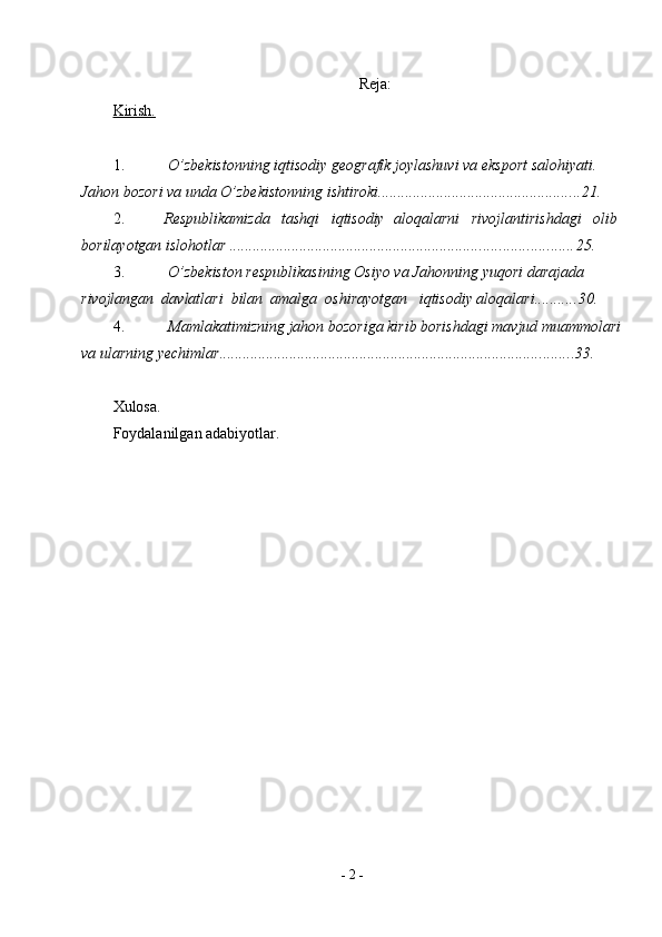 -  2  - Reja:
Kirish.
1. O’zbekistonning iqtisodiy geografik joylashuvi va eksport salohiyati. 
Jahon bozori va unda   O’zbekistonning   ishtiroki .................................................... 21.
2. R e s p u bl ik a m i zd a     ta s hq i     i q ti s od iy    a l o qa l ar ni     r i v o j la n ti r i s h d a g i     o li b 
b or i l a y o tg an   i s l oh o tl ar  ........................................................................................ 25.
3. O’zbekiston respublikasining Osiyo va Jahonning yuqori darajada 
rivojlangan  davlatlari  bilan  amalga  oshirayotgan   iqtisodiy aloqalari ........... 30.
4. Mamlakatimizning jahon bozoriga kirib borishdagi mavjud muammolari 
va   ularning   yechimlar ........................................................................................... 33.
Xulosa.
Foydalanilgan adabiyotlar. 