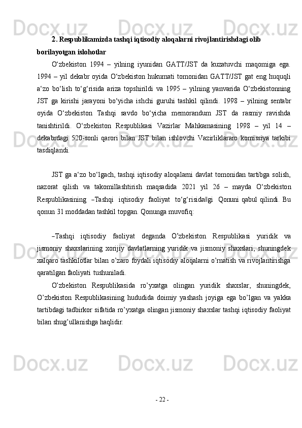 -  22  -2. Respublikamizda tashqi iqtisodiy aloqalarni rivojlantirishdagi olib 
borilayotgan   islohotlar
O‘zbekiston   1994   –   yilning   iyunidan   GATT/JST   da   kuzatuvchi   maqomiga   ega.
1994   –   yil   dekabr   oyida   O‘zbekiston   hukumati   tomonidan   GATT/JST   gat   eng   huquqli
a‘zo   bo‘lish   to‘g‘risida   ariza   topshirildi   va   1995   –   yilning   yanvarida   O‘zbekistonning
JST   ga   kirishi   jarayoni   bo‘yicha   ishchi   guruhi   tashkil   qilindi.   1998   –   yilning   sentabr
oyida   O‘zbekiston   Tashqi   savdo   bo‘yicha   memorandum   JST   da   rasmiy   ravishda
tanishtirildi.   O‘zbekiston   Respublikasi   Vazirlar   Mahkamasining   1998   –   yil   14   –
dekabrdagi   520-sonli   qarori   bilan   JST   bilan   ishlovchi   Vazirliklararo   komissiya   tarkibi
tasdiqlandi.
JST ga a‘zo bo‘lgach, tashqi  iqtisodiy aloqalarni  davlat tomonidan tartibga solish,
nazorat   qilish   va   takomillashtirish   maqsadida   2021   yil   26   –   mayda   O ‘ z b e k i s to n
Re sp u bl ik a s i ni ng   ― T a s h q i   i q t i s od iy   fa o li y at    t o ‘ g‘r i si d	a‖ gi    Qonun i qabul qilindi. Bu
qonun 31 moddadan tashkil topgan. Qonunga muvofiq:	
―Tashqi
     	iq	tisodiy      	faoli	yat      	deganda      	O’zbekiston      	Re	spub	lika	si      	yuri	dik      	va
jismoniy   shaxslarining   xorijiy   davlatlarning   yuridik   va   jismoniy   shaxslari,   shuningdek
xalqaro tashkilotlar bilan o’zaro foydali iqtisodiy aloqalarni o’rnatish va rivojlantirishga
qaratilgan faoliyati   tushuniladi.
O’zbekiston   Respublikasida   ro’yxatga   olingan   yuridik   shaxslar,   shuningdek,
O’zbekiston   Respublikasining   hududida   doimiy   yashash   joyiga   ega   bo’lgan   va   yakka
tartibdagi tadbirkor sifatida ro’yxatga olingan jismoniy shaxslar tashqi iqtisodiy faoliyat
bilan shug’ullanishga haqlidir. 