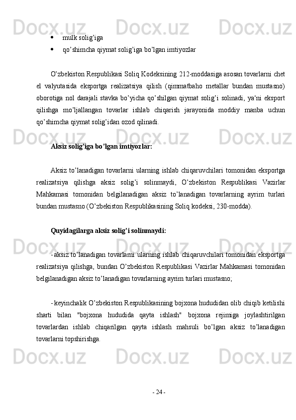 -  24  - mulk solig’iga
 qo’shimcha qiymat solig’iga bo’lgan   imtiyozlar
O’zbekiston   Respublikasi   Soliq   Kodeksining   212-moddasiga   asosan   tovarlarni chet
el   valyutasida   eksportga   realizatsiya   qilish   (qimmatbaho   metallar   bundan   mustasno)
oborotiga  nol  darajali  stavka   bo’yicha   qo’shilgan   qiymat   solig’i   solinadi,  ya‘ni   eksport
qilishga   mo’ljallangan   tovarlar   ishlab   chiqarish   jarayonida   moddiy   manba   uchun
qo’shimcha qiymat solig’idan ozod   qilinadi.
Aksiz   solig ’ iga   bo ’ lgan   imtiyozlar :
Aksiz   to ’ lanadigan   tovarlarni   ularning   ishlab   chiqaruvchilari   tomonidan   eksportga
realizatsiya   qilishga   aksiz   solig ’ i   solinmaydi ,   O ’ zbekiston   Respublikasi   Vazirlar
Mahkamasi   tomonidan   belgilanadigan   aksiz   to ’ lanadigan   tovarlarning   ayrim   turlari
bundan   mustasno  ( O ’ zbekiston   Respublikasining   Soliq   kodeksi , 230- modda ).
Quyidagilarga aksiz solig’i solinmaydi:
- aksiz to’lanadigan tovarlarni ularning ishlab chiqaruvchilari tomonidan eksportga
realizatsiya   qilishga,   bundan  O’zbekiston   Respublikasi   Vazirlar   Mahkamasi   tomonidan
belgilanadigan aksiz to’lanadigan tovarlarning ayrim turlari mustasno;
- keyinchalik O’zbekiston Respublikasining bojxona hududidan olib chiqib ketilishi
sharti   bilan   "bojxona   hududida   qayta   ishlash"   bojxona   rejimiga   joylashtirilgan
tovarlardan   ishlab   chiqarilgan   qayta   ishlash   mahsuli   bo’lgan   aksiz   to’lanadigan
tovarlarni   topshirishga. 