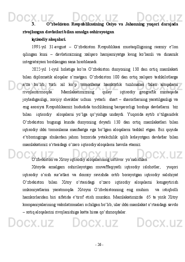 -  26  -3. O zbekiston‟   Respublikasining   Osiyo   va   Jahonning   yuqori   darajada
rivojlangan davlatlari bilan amalga   oshirayotgan
iqtisodiy aloqalari .
1991-yil   31-avgust   –   O’zbekiston   Respublikasi   mustaqilligining   rasmiy   e‘lon
qilingan   kuni   –   davlatimizning   xalqaro   hamjamiyatga   keng   ko’lamli   va   dinamik
integratsiyasi boshlangan sana hisoblanadi.
2022-yil   1-iyul   holatiga   ko’ra   O’zbekiston   dunyoning   130   dan   ortiq   mamlakati
bilan   diplomatik   aloqalar   o’rnatgan.   O’zbekiston   100   dan   ortiq   xalqaro   tashkilotlarga
a‘zo   bo’lib,   turli   xil   ko’p   tomonlama   hamkorlik   tuzilmalari   bilan   aloqalarni
rivojlantirmoqda.     Mamlakatimizning     qulay     iqtisodiy   geografik   mintaqada
joylashganligi,   xorijiy   sheriklar   uchun     yetarli     shart   –   sharoitlarning   yaratilganligi   va
eng   asosiysi   Respublikamiz   hududida   tinchlikning   barqarorligi   boshqa   davlatlarni     biz
bilan     iqtisodiy     aloqalarni   yo‘lga   qo‘yishga   undaydi.   Yuqorida   aytib   o‘tilganidek
O‘zbekiston   bugungi   kunda   dunyoning   deyarli   130   dan   ortiq   mamlakatlari   bilan
iqtisodiy   ikki   tomonlama   manfaatga   ega   bo‘lgan   aloqalarni   tashkil   etgan.   Biz   quyida
e‘tiboringizga   shulardan   jahon   bozorida   yetakchilik   qilib   kelayotgan   davlatlar   bilan
mamlakatimiz o‘rtasidagi o‘zaro   iqtisodiy aloqalarni havola etamiz.
O’zbekiston va Xitoy iqtisodiy aloqalarining ustuvor   yo’nalishlari
Xitoyda   amalgam   oshirilayotgan   muvaffaqiyatli   iqtisodiy   islohotlar,     yuqori
iqtisodiy   o‘sish   sur‘atlari   va   doimiy   ravishda   ortib   borayotgan   iqtisodiy   salohiyat
O‘zbekiston   bilan   Xitoy   o‘rtasidagi   o‘zaro   iqtisodiy   aloqalarni   kengaytirish
imkoniyatlarini   yaratmoqda.   Xitoyni   O‘zbekistonning   eng   muhim     va   istiqbolli
hamkorlaridan   biri   sifatida   e‘tirof   etish   mumkin.   Mamlakatimizda     65   ta   yirik   Xitoy
kompaniyalarining vakolatxonalari ochilgan bo‘lib, ular ikki mamlakat o‘rtasidagi savdo
– sotiq aloqalarini rivojlanishiga katta hissa qo‘shmoqdalar. 