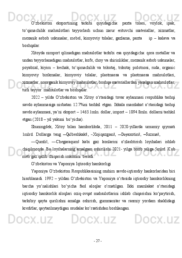 -  27  -O‘zbekiston   eksportining   tarkibi   quyidagicha:   paxta   tolasi,   voylok,   ipak,
to‘qimachilik   mahsulotlari   tayyorlash   uchun   zarur   erituvchi   materiallar,   xizmatlar,
mexanik   asbob   uskunalar,   mebel,   kimyoviy   tolalar,   gazlama,   paxta         ip   –   kalava   va
boshqalar.
Xitoyda nimport qilinadigan mahsulotlar tarkibi esa quyidagicha: qora metallar va
undan tayyorlanadigan mahsulotlar, kofe, choy va shirinliklar, mexanik asbob uskunalar,
poyabzal,   kiyim   –   kechak,   to‘qimachilik   va   trikotaj,   trikotaj   polotnosi,   ruda,   organic
kimyoviy   birikmalar,   kimyoviy   tolalar,   plastmassa   va   plastmassa   mahsulotlari,
xizmatlar, noorganik kimyoviy mahsulotlar, boshqa materiallardan yasalgan mahsulotlar,
turli tayyor  mahsulotlar va   boshqalar.
2022   –   yilda   O‘zbekiston   va   Xitoy   o‘rtasidagi   tovar   aylanmasi   respublika   tashqi
savdo   aylanmasiga   nisbatan   12.7%ni   tashkil   etgan.   Ikkala   mamlakat   o‘rtasidagi   tashqi
savdo aylanmasi, ya‘ni eksport – 1463.1mln. dollar, import – 1894.8mln. dollarni tashkil
etgan (2018 – yil yakuni   bo‘yicha).
Shuningdek,   Xitoy   bilan   hamkorlikda,   2011   –   2020-yillarda   umumiy   qiymati1mlrd.
  	Dollarga   	teng   	―Qu	lbeshkak	,‖   	―Xojiqazg	an ,	‖   	―Doy	axoti	n ,‖   	―S	uzm	a ,‖
―Qumli ,   ―Chegaraqum   kabi   gaz   konlarini   o‘zlashtirish   loyihalari   ishlab	
‖ ‖
chiqilmoqda. Bu loyihalarning amalgam oshirilishi 2021- yilga borib yiliga 5mlrd. Kub
metr gaz qazib chiqarish imkonini   beradi.
O’zbekiston va Yaponiya Iqtisodiy hamkorligi
Yaponiya O‘zbekiston Respublikasining muhim savdo-iqtisodiy hankorlaridan biri
hisoblanadi.   1992  –   yildan  O‘zbekiston   va   Yaponiya   o‘rtasida   iqtisodiy   hamkorlikning
barcha   yo‘nalishlari   bo‘yicha   faol   aloqlar   o‘rnatilgan.   Ikki   mamlakat   o‘rtasidagi
iqtisodiy   hamkorlik   aloqlari   oziq-ovqat   mahsulotlarini   ishlab   chiqarishni   ko‘paytirish,
tarkibiy   qayta   qurilishni   amalga   oshirish,   gummanitar   va   rasmiy   yordam   shaklidagi
kreditlar, qaytarilmaydigan ssudalar ko‘rsatishdan boshlangan. 