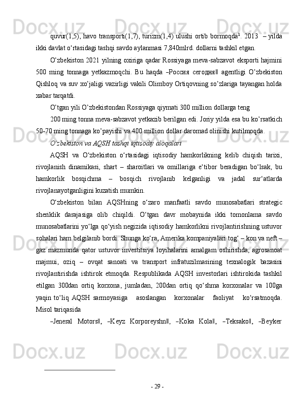 -  29  -quvur(1,5), havo transporti(1,7), turizm(1,4) ulushi ortib bormoqda 1
. 2013   – yilda
ikki davlat o‘rtasidagi tashqi savdo aylanmasi 7,840mlrd. dollarni tashkil etgan.
O’zbekiston 2021 yilning oxiriga qadar Rossiyaga meva-sabzavot eksporti hajmini
500   ming   tonnaga   yetkazmoqchi.   Bu   haqda  ― Россия   сегодня	‖   agentligi   O’zbekiston
Qishloq va suv xo’jaligi vazirligi vakili Olimboy Ortiqovning so’zlariga tayangan holda
xabar tarqatdi.
O’tgan yili O’zbekistondan Rossiyaga qiymati 300 million dollarga teng
200 ming tonna  meva-sabzavot  yetkazib berilgan edi. Joriy yilda esa bu ko’rsatkich
50-70   ming   tonnaga   ko’payishi   va   400   million   dollar   daromad   olinishi kutilmoqda.
O’zbekiston va AQSH tashqi iqtisodiy aloqalari
AQSH   va   O‘zbekiston   o‘rtasidagi   iqtisodiy   hamkorlikning   kelib   chiqish   tarixi,
rivojlanish   dinamikasi,   shart   –   sharoitlari   va   omillariga   e‘tibor   beradigan   bo‘lsak,   bu
hamkorlik   bosqichma   –   bosqich   rivojlanib   kelganligi   va   jadal   sur‘atlarda
rivojlanayotganligini kuzatish mumkin.
O‘zbekiston   bilan   AQSHning   o‘zaro   manfaatli   savdo   munosabatlari   strategic
sheriklik   darajasiga   olib   chiqildi.   O‘tgan   davr   mobaynida   ikki   tomonlama   savdo
munosabatlarini yo‘lga   qo‘yish negizida iqtisodiy hamkorlikni rivojlantirishning ustuvor
sohalari ham belgilanib bordi.  Shunga  ko‘ra, Amerika kompaniyalari tog‘ – kon va neft –
gaz   mazmunda   qator   ustuvor   investitsiya   loyihalarini   amalgam   oshirishda,   agrosanoat
majmui,   oziq   –   ovqat   sanoati   va   transport   infratuzilmasining   texnalogik   bazasini
rivojlantirishda   ishtirok   etmoqda.   Respublikada   AQSH   investorlari   ishtirokida   tashkil
etilgan   300dan   ortiq   korxona,   jumladan,   200dan   ortiq   qo‘shma   korxonalar   va   100ga
yaqin   to‘liq   AQSH   sarmoyasiga       asoslangan       korxonalar       faoliyat       ko‘rsatmoqda.
Misol   tariqasida	
―
Je n e r a l     M ot o r s	,‖     	― K e y z     Ko r po re y shn	‖ ,    	― Ko ka     K ol a	,‖     	― T e ks a ko	,‖     	― Be y k e r 