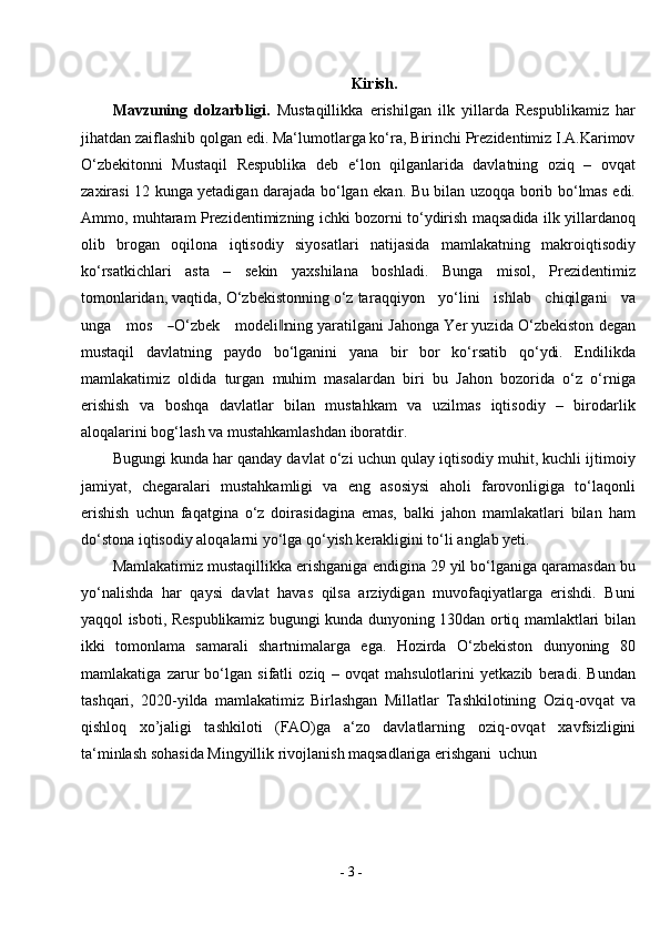 -  3  -Kirish.
Mavzuning   dolzarbligi.   Mustaqillikka   erishilgan   ilk   yillarda   Respublikamiz   har
jihatdan zaiflashib qolgan edi. Ma‘lumotlarga ko‘ra, Birinchi Prezidentimiz I.A.Karimov
O‘zbekitonni   Mustaqil   Respublika   deb   e‘lon   qilganlarida   davlatning   oziq   –   ovqat
zaxirasi 12 kunga yetadigan darajada bo‘lgan ekan. Bu bilan uzoqqa borib bo‘lmas edi.
Ammo, muhtaram Prezidentimizning ichki bozorni to‘ydirish maqsadida ilk yillardanoq
olib   brogan   oqilona   iqtisodiy   siyosatlari   natijasida   mamlakatning   makroiqtisodiy
ko‘rsatkichlari   asta   –   sekin   yaxshilana   boshladi.   Bunga   misol,   Prezidentimiz
tomonlaridan, vaqtida, O‘zbekistonning o‘z tar a q q i y on     y o ‘ li n i     i s h l ab     c h i qi lg a n i     v a
u nga      m os     ― O ‘ z b e k      m odel i	‖n in g yaratilgani Jahonga Yer yuzida O‘zbekiston degan
mustaqil   davlatning   paydo   bo‘lganini   yana   bir   bor   ko‘rsatib   qo‘ydi.   Endilikda
mamlakatimiz   oldida   turgan   muhim   masalardan   biri   bu   Jahon   bozorida   o‘z   o‘rniga
erishish   va   boshqa   davlatlar   bilan   mustahkam   va   uzilmas   iqtisodiy   –   birodarlik
aloqalarini bog‘lash va mustahkamlashdan iboratdir.
Bugungi kunda har qanday davlat o‘zi uchun qulay iqtisodiy muhit, kuchli ijtimoiy
jamiyat,   chegaralari   mustahkamligi   va   eng   asosiysi   aholi   farovonligiga   to‘laqonli
erishish   uchun   faqatgina   o‘z   doirasidagina   emas,   balki   jahon   mamlakatlari   bilan   ham
do‘stona iqtisodiy aloqalarni yo‘lga qo‘yish kerakligini to‘li anglab yeti.
Mamlakatimiz mustaqillikka erishganiga endigina 29 yil bo‘lganiga qaramasdan bu
yo‘nalishda   har   qaysi   davlat   havas   qilsa   arziydigan   muvofaqiyatlarga   erishdi.   Buni
yaqqol isboti, Respublikamiz bugungi kunda dunyoning 130dan ortiq mamlaktlari bilan
ikki   tomonlama   samarali   shartnimalarga   ega.   Hozirda   O‘zbekiston   dunyoning   80
mamlakatiga   zarur   bo‘lgan   sifatli   oziq   –   ovqat   mahsulotlarini   yetkazib   beradi.   Bundan
tashqari,   2020-yilda   mamlakatimiz   Birlashgan   Millatlar   Tashkilotining   Oziq-ovqat   va
qishloq   xo’jaligi   tashkiloti   (FAO)ga   a‘zo   davlatlarning   oziq-ovqat   xavfsizligini
ta‘minlash sohasida Mingyillik rivojlanish maqsadlariga erishgani   uchun 