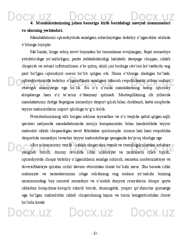 -  32  -4. Mamlakatimizning   jahon   bozoriga   kirib   borishdagi   mavjud   muammolari
va ularning   yechimlari.
Mamlaklatimiz iqtisodiyotida amalgam oshirilayotgan tarkibiy o‘zgarishlar alohida
e‘tiborga loyiqdir.
Ma‘lumki, bizga sobiq sovet tizimidan bir tomonlama rivojlangan, faqat xomashyo
yetishtirishga   yo‘naltirilgan,   paxta   yakkahokimligi   halokatli   darajaga   chiqqan,   ishlab
chiqarish va sotsial infratuzilmasi o‘ta qoloq, aholi jon boshiga iste‘mo ko‘rsatkichi eng
past   bo‘lgan   iqtisodiyot   meros   bo‘lib   qolgan   edi.   Shuni   e‘tiborga   oladigan   bo‘lsak,
iqtisodiyotimizda tarkibiy o‘zgarishlarni amalgam oshirish respublikamiz uchun muhim
strategik   ahamiyatga   ega   bo‘ldi.   Bu   o‘z   o‘rnida   mamlakatning   tashqi   iqtisodiy
aloqalariga   ham   o‘z   ta‘sirini   o‘tkazmay   qolmadi.   Mustaqillikning   ilk   yillarida
mamlakatimiz chetga faqatgina xomashyo eksport qilish bilan cheklanib, katta miqdorda
tayyor mahsulotlarni import qilishiga to‘g‘ri keldi.
Prezidentimizning olib borgan odilona siyosatlari va o‘z vaqtida qabul qilgan aqlli
qarolari   natijasida   mamlakatimizda   xorijiy   kompaniyalar   bilan   hamkorlikda   tayyor
mahsulot   ishlab   chiqaradigan   zavot   fabrikalar   qurilmoqda.   Ammo   hali   ham   respublika
eksportida xomashyo tovarlari tayyor mahsulotlarga qaraganda ko‘proq ulushga ega.
«Biz uchun asosiy vazifa – ishlab chiqarishni texnik va texnologik jihatdan uzluksiz
yangilab   borish,   doimiy   ravishda   ichki   imkoniyat   va   zaxiralarni   izlab   topish,
iqtisodiyotda chuqur tarkibiy o’zgarishlarni amalga oshirish, sanoatni modernizatsiya   va
diversifikatsiya   qilishni   izchil   davom   ettirishdan   iborat   bo’lishi  zarur. Shu borada ichki
imkoniyat   va   zaxiralarimizni   ishga   solishning   eng   muhim   yo’nalishi   bizning
zaminimizdagi   boy   mineral   xomashyo   va   o’simlik   dunyosi   resurslarini   chuqur   qayta
ishlashni   bosqichma-bosqich   oshirib   borish,   shuningdek,   yuqori   qo’shimcha   qiymatga
ega   bo’lgan   mahsulotlar   ishlab   chiqarishning   hajmi   va   turini   kengaytirishdan   iborat
bo’lishi   kerak. 