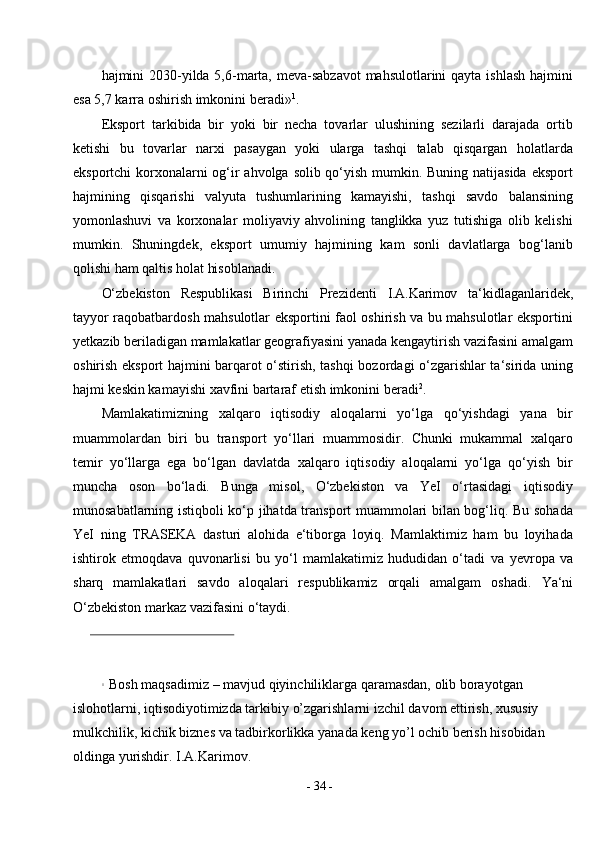-  34  -hajmini 2030-yilda 5,6-marta, meva-sabzavot  mahsulotlarini  qayta ishlash  hajmini
esa 5,7 karra oshirish imkonini   beradi» 1
.
Eksport   tarkibida   bir   yoki   bir   necha   tovarlar   ulushining   sezilarli   darajada   ortib
ketishi   bu   tovarlar   narxi   pasaygan   yoki   ularga   tashqi   talab   qisqargan   holatlarda
eksportchi  korxonalarni  og‘ir  ahvolga solib qo‘yish mumkin. Buning natijasida eksport
hajmining   qisqarishi   valyuta   tushumlarining   kamayishi,   tashqi   savdo   balansining
yomonlashuvi   va   korxonalar   moliyaviy   ahvolining   tanglikka   yuz   tutishiga   olib   kelishi
mumkin.   Shuningdek,   eksport   umumiy   hajmining   kam   sonli   davlatlarga   bog‘lanib
qolishi ham qaltis holat hisoblanadi.
O‘zbekiston   Respublikasi   Birinchi   Prezidenti   I.A.Karimov   ta‘kidlaganlaridek,
tayyor raqobatbardosh mahsulotlar eksportini faol oshirish va bu mahsulotlar eksportini
yetkazib beriladigan mamlakatlar geografiyasini yanada kengaytirish vazifasini amalgam
oshirish eksport hajmini barqarot o‘stirish, tashqi bozordagi o‘zgarishlar ta‘sirida uning
hajmi keskin kamayishi xavfini bartaraf etish imkonini   beradi 2
.
Mamlakatimizning   xalqaro   iqtisodiy   aloqalarni   yo‘lga   qo‘yishdagi   yana   bir
muammolardan   biri   bu   transport   yo‘llari   muammosidir.   Chunki   mukammal   xalqaro
temir   yo‘llarga   ega   bo‘lgan   davlatda   xalqaro   iqtisodiy   aloqalarni   yo‘lga   qo‘yish   bir
muncha   oson   bo‘ladi.   Bunga   misol,   O‘zbekiston   va   YeI   o‘rtasidagi   iqtisodiy
munosabatlarning istiqboli ko‘p jihatda transport muammolari bilan bog‘liq. Bu sohada
YeI   ning   TRASEKA   dasturi   alohida   e‘tiborga   loyiq.   Mamlaktimiz   ham   bu   loyihada
ishtirok   etmoqdava   quvonarlisi   bu   yo‘l   mamlakatimiz   hududidan   o‘tadi   va   yevropa   va
sharq   mamlakatlari   savdo   aloqalari   respublikamiz   orqali   amalgam   oshadi.   Ya‘ni
O‘zbekiston markaz vazifasini   o‘taydi.
1
Bosh   maqsadimiz   –   mavjud   qiyinchiliklarga   qaramasdan,   olib   borayotgan  
islohotlarni,   iqtisodiyotimizda   tarkibiy   o’zgarishlarni   izchil   davom ettirish,   xususiy  
mulkchilik,   kichik   biznes   va   tadbirkorlikka   yanada   keng   yo’l   ochib   berish   hisobidan  
oldinga   yurishdir.   I.A.Karimov. 