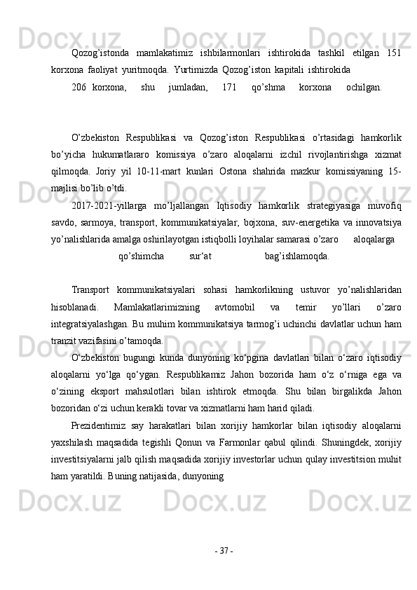 -  37  -Qozog’istonda   mamlakatimiz   ishbilarmonlari   ishtirokida   tashkil   etilgan   151
korxona   faoliyat   yuritmoqda.   Yurtimizda   Qozog’iston   kapitali   ishtirokida
206 korxona, shu jumladan, 171 qo’shma korxona ochilgan.
O’zbekiston   Respublikasi   va   Qozog’iston   Respublikasi   o’rtasidagi   hamkorlik
bo’yicha   hukumatlararo   komissiya   o’zaro   aloqalarni   izchil   rivojlantirishga   xizmat
qilmoqda.   Joriy   yil   10-11-mart   kunlari   Ostona   shahrida   mazkur   komissiyaning   15-
majlisi bo’lib   o’tdi.
2017-2021-yillarga   mo’ljallangan   Iqtisodiy   hamkorlik   strategiyasiga   muvofiq
savdo,   sarmoya,   transport,   kommunikatsiyalar,   bojxona,   suv-energetika   va   innovatsiya
yo’nalishlarida amalga oshirilayotgan istiqbolli loyihalar samarasi o’zaro aloqalarga
qo’shimcha sur‘at bag’ishlamoqda.
Transport   kommunikatsiyalari   sohasi   hamkorlikning   ustuvor   yo’nalishlaridan
hisoblanadi.   Mamlakatlarimizning   avtomobil   va   temir   yo’llari   o’zaro
integratsiyalashgan. Bu muhim kommunikatsiya tarmog’i uchinchi davlatlar uchun ham
tranzit vazifasini o’tamoqda.
O‘zbekiston   bugungi   kunda   dunyoning   ko‘pgina   davlatlari   bilan   o‘zaro   iqtisodiy
aloqalarni   yo‘lga   qo‘ygan.   Respublikamiz   Jahon   bozorida   ham   o‘z   o‘rniga   ega   va
o‘zining   eksport   mahsulotlari   bilan   ishtirok   etmoqda.   Shu   bilan   birgalikda   Jahon
bozoridan o‘zi uchun kerakli tovar va xizmatlarni ham harid qiladi.
Prezidentimiz   say   harakatlari   bilan   xorijiy   hamkorlar   bilan   iqtisodiy   aloqalarni
yaxshilash   maqsadida   tegishli   Qonun   va   Farmonlar   qabul   qilindi.   Shuningdek,   xorijiy
investitsiyalarni jalb qilish maqsadida xorijiy investorlar uchun qulay investitsion muhit
ham yaratildi. Buning natijasida, dunyoning 