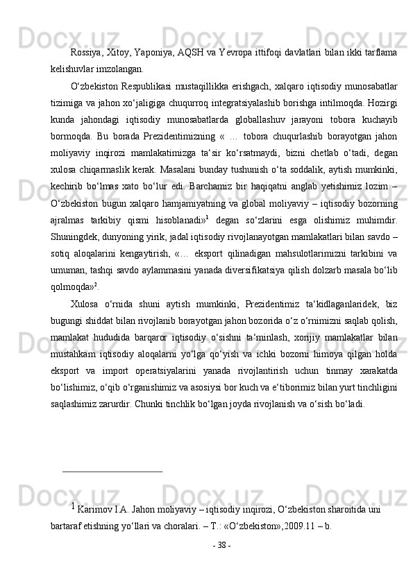 -  38  -Rossiya, Xitoy, Yaponiya, AQSH va Yevropa ittifoqi davlatlari bilan ikki tarflama
kelishuvlar imzolangan.
O‘zbekiston   Respublikasi   mustaqillikka   erishgach,   xalqaro   iqtisodiy   munosabatlar
tizimiga va jahon xo‘jaligiga chuqurroq integratsiyalashib borishga intilmoqda. Hozirgi
kunda   jahondagi   iqtisodiy   munosabatlarda   globallashuv   jarayoni   tobora   kuchayib
bormoqda.   Bu   borada   Prezidentimizning   «   …   tobora   chuqurlashib   borayotgan   jahon
moliyaviy   inqirozi   mamlakatimizga   ta‘sir   ko‘rsatmaydi,   bizni   chetlab   o‘tadi,   degan
xulosa chiqarmaslik kerak. Masalani  bunday tushunish o‘ta soddalik, aytish mumkinki,
kechirib   bo‘lmas   xato   bo‘lur   edi.   Barchamiz   bir   haqiqatni   anglab   yetishimiz   lozim   –
O‘zbekiston   bugun   xalqaro   hamjamiyatning   va   global   moliyaviy   –   iqtisodiy   bozorning
ajralmas   tarkibiy   qismi   hisoblanadi» 1
  degan   so‘zlarini   esga   olishimiz   muhimdir.
Shuningdek, dunyoning yirik, jadal iqtisodiy rivojlanayotgan mamlakatlari bilan savdo –
sotiq   aloqalarini   kengaytirish,   «…   eksport   qilinadigan   mahsulotlarimizni   tarkibini   va
umuman, tashqi savdo aylammasini yanada diversifikatsiya qilish dolzarb masala bo‘lib
qolmoqda» 2
.
Xulosa   o‘rnida   shuni   aytish   mumkinki,   Prezidentimiz   ta‘kidlaganlaridek,   biz
bugungi shiddat bilan rivojlanib borayotgan jahon bozorida o‘z o‘rnimizni saqlab qolish,
mamlakat   hududida   barqaror   iqtisodiy   o‘sishni   ta‘minlash,   xorijiy   mamlakatlar   bilan
mustahkam   iqtisodiy   aloqalarni   yo‘lga   qo‘yish   va   ichki   bozorni   himoya   qilgan   holda
eksport   va   import   operatsiyalarini   yanada   rivojlantirish   uchun   tinmay   xarakatda
bo‘lishimiz, o‘qib o‘rganishimiz va asosiysi bor kuch va e‘tiborimiz bilan yurt tinchligini
saqlashimiz zarurdir. Chunki tinchlik bo‘lgan joyda rivojlanish va o‘sish   bo‘ladi.
1 
Karimov I.A. Jahon moliyaviy – iqtisodiy inqirozi, O‘zbekiston sharoitida uni 
bartaraf etishning yo‘llari va choralari. – T.: «O‘zbekiston»,2009.11 – b. 