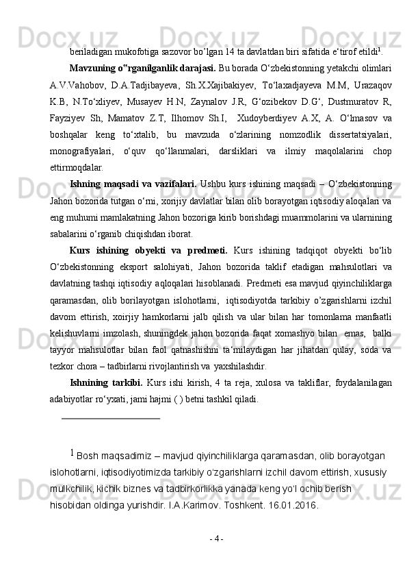 -  4  -beriladigan mukofotiga sazovor bo’lgan 14 ta davlatdan biri sifatida e‘tirof etildi 1
.
Mavzuning o rganilganlik darajasi. ‟ Bu borada O‘zbekistonning yetakchi olimlari
A.V.Vahobov,   D.A.Tadjibayeva,   Sh.X.Xajibakiyev,   To‘laxadjayeva   M.M,   Urazaqov
K.B,   N.To‘xliyev,   Musayev   H.N,   Zaynalov   J.R,   G‘ozibekov   D.G‘,   Dustmuratov   R,
Fayziyev   Sh,   Mamatov   Z.T,   Ilhomov   Sh.I,     Xudoyberdiyev   A.X,   A.   O‘lmasov   va
boshqalar   keng   to‘xtalib,   bu   mavzuda   o‘zlarining   nomzodlik   dissertatsiyalari,
monografiyalari,   o‘quv   qo‘llanmalari,   darsliklari   va   ilmiy   maqolalarini   chop
ettirmoqdalar.
Ishning   maqsadi   va   vazifalari.   Ushbu   kurs   ishining   maqsadi   –   O‘zbekistonning
Jahon bozorida tutgan o‘rni, xorijiy davlatlar bilan olib borayotgan iqtisodiy aloqalari va
eng muhumi mamlakatning Jahon bozoriga kirib borishdagi muammolarini va ularnining
sabalarini o‘rganib chiqishdan iborat.
Kurs   ishining   obyekti   va   predmeti.   Kurs   ishining   tadqiqot   obyekti   bo‘lib
O‘zbekistonning   eksport   salohiyati,   Jahon   bozorida   taklif   etadigan   mahsulotlari   va
davlatning tashqi iqtisodiy   aqloqalari   hisoblanadi. Predmeti esa mavjud qiyinchiliklarga
qaramasdan,   olib   borilayotgan   islohotlarni,     iqtisodiyotda   tarkibiy   o’zgarishlarni   izchil
davom   ettirish,   xoirjiy   hamkorlarni   jalb   qilish   va   ular   bilan   har   tomonlama   manfaatli
kelishuvlarni  imzolash,  shuningdek   jahon bozorida faqat   xomashyo  bilan    emas,     balki
tayyor   mahsulotlar   bilan   faol   qatnashishni   ta‘milaydigan   har   jihatdan   qulay,   soda   va
tezkor chora – tadbirlarni rivojlantirish va   yaxshilashdir.
Ishnining   tarkibi.   Kurs   ishi   kirish,   4   ta   reja,   xulosa   va   takliflar,   foydalanilagan
adabiyotlar ro‘yxati, jami hajmi ( ) betni tashkil qiladi.
1 
Bosh maqsadimiz – mavjud qiyinchiliklarga qaramasdan, olib borayotgan 
islohotlarni, iqtisodiyotimizda tarkibiy o‘zgarishlarni izchil davom ettirish, xususiy 
mulkchilik, kichik biznes va tadbirkorlikka yanada keng yo‘l ochib berish 
hisobidan oldinga yurishdir.  I.A.Karimov. Toshkent. 16.01.2016. 