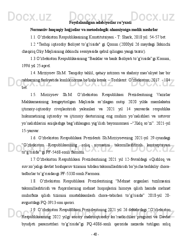 -  40  -Foydalanilgan adabiyotlar ro yxatiʼ
Normativ-huquqiy hujjatlar va metodologik ahamiyatga molik nashrlar
1.1. O zbekiston Respublikasining Konstitutsiyasi.- T: Shark, 2018 yil. 54-57 bet. 	
ʼ
1.2 "Tashqi  iqtisodiy  faoliyat   to g risida"   gi  Qonun  (2000yil   26 maydagi   Ikkinchi	
ʼ ʼ
chaqiriq Oliy Majlisining ikkinchi sessiyasida qabul qilingan yangi taxrir). 
1.3 O zbekiston Respublikasining “Banklar va bank faoliyati to g risida”gi Konuni,	
ʼ ʼ ʼ
1996 yil 25 aprel. 
1.4. Mirziyoev Sh.M. Tanqidiy tahlil, qatьiy intizom va shahsiy mas’uliyat har bir
rahbarning faoliyatida kunlik norma bo lishi kerak. - Toshkent: O zbekiston, 2017. - 104	
ʼ ʼ
bet. 
1.5.   Mirziyoev   Sh.M.   O zbekiston   Respublikasi   Prezidentining   Vazirlar	
ʼ
Mahkamasining   kengaytirilgan   Majlisida   so zlagan   nutqi   2020   yilda   mamlakatni	
ʼ
ijtimoiy-iqtisodiy   rivojlantirish   yakunlari   va   2021   yil   14   yanvarda   respublika
hukumatining   iqtisodiy   va   ijtimoiy   dasturining   eng   muhim   yo nalishlari   va   ustuvor	
ʼ
yo nalishlarini  aniqlashga bag ishlangan yig ilish bayonnomasi  –“Xalq so zi”. 2021-yil	
ʼ ʼ ʼ ʼ
15-yanvar. 
1.6.   O zbekiston   Respublikasi   Prezidenti   Sh.Mirziyoevning   2021-yil   29-iyundagi	
ʼ
“O zbekiston   Respublikasining   soliq   siyosatini   takomillashtirish   kontseptsiyasi	
ʼ
to g risida” gi PF-5468-sonli farmoni.
ʼ ʼ
1.7.O zbekiston   Respublikasi   Prezidentining   2021   yil   12-fevraldagi   «Qishloq   va	
ʼ
suv xo jaligi davlat boshqaruv tizimini tubdan takomillashtirish bo yicha tashkiliy chora-	
ʼ ʼ
tadbirlar to g risida»gi PF-5330-sonli Farmoni.	
ʼ ʼ
1.8.   O zbekiston   Respublikasi   Prezidentining   “Mehnat   organlari   tuzilmasini
ʼ
takomillashtirish   va   fuqorolarning   mehnat   huquqlarini   himoya   qilish   hamda   mehnat
muhofaza   qilish   tizimini   mustahkamlash   chora–tabirlari   to g risida”   2018-yil   20-	
ʼ ʼ
avgustdagi PQ-3913-son qarori. 
1.9. O zbekiston Respublikasi Prezidentining 2021 yil 26 dekabrdagi “O zbekiston	
ʼ ʼ
Respublikasining   2022   yilgi   asosiy   makroiqtisodiy   ko rsatkichlari   prognozi   va   Davlat	
ʼ
byudjeti   parametrlari   to g risida”gi   PQ-4086-sonli   qarorida   nazarda   tutilgan   soliq	
ʼ ʼ 