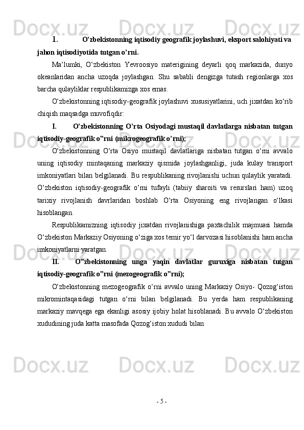 -  5  -1. O’zbekistonning   iqtisodiy   geografik   joylashuvi,   eksport salohiyati va
jahon iqtisodiyotida tutgan   o’rni.
Ma‘lumki,   O‘zbekiston   Yevroosiyo   materigining   deyarli   qoq   markazida,   dunyo
okeanlaridan   ancha   uzoqda   joylashgan.   Shu   sababli   dengizga   tutash   regionlarga   xos
barcha qulayliklar respublikamizga xos emas.
O‘zbekistonning iqtisodiy-geografik joylashuvi xususiyatlarini, uch jixatdan ko‘rib
chiqish maqsadga   muvofiqdir:
I. O’zbekistonning O’rta Osiyodagi mustaqil davlatlarga nisbatan tutgan
iqtisodiy-geografik o rni (mikrogeografik‟   o’rni);
O‘zbekistonning   O‘rta   Osiyo   mustaqil   davlatlariga   nisbatan   tutgan   o‘rni   avvalo
uning   iqtisodiy   mintaqaning   markaziy   qismida   joylashganligi,   juda   kulay   transport
imkoniyatlari  bilan belgilanadi. Bu respublikaning rivojlanishi  uchun qulaylik yaratadi.
O‘zbekiston   iqtisodiy-geografik   o‘rni   tufayli   (tabiiy   sharoiti   va   resurslari   ham)   uzoq
tarixiy   rivojlanish   davrlaridan   boshlab   O‘rta   Osiyoning   eng   rivojlangan   o‘lkasi
hisoblangan.
Respublikamizning   iqtisodiy   jixatdan   rivojlanishiga   paxtachilik   majmuasi   hamda
O‘zbekiston Markaziy Osiyoning o‘ziga xos temir yo‘l darvozasi hisoblanishi ham ancha
imkoniyatlarni yaratgan.
II. O zbekistonning   unga   yaqin   davlatlar   guruxiga   nisbatan   tutgan	
‟
iqtisodiy-geografik o rni (mezogeografik	
‟   o rni);	‟
O‘zbekistonning   mezogeografik   o‘rni   avvalo   uning   Markaziy   Osiyo-   Qozog‘iston
mikromintaqasidagi   tutgan   o‘rni   bilan   belgilanadi.   Bu   yerda   ham   respublikaning
markaziy mavqega ega ekanligi  asosiy ijobiy holat hisoblanadi. Bu avvalo O‘zbekiston
xududining juda katta masofada Qozog‘iston xududi   bilan 