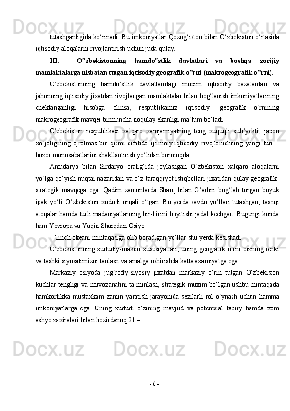 -  6  -tutashganligida ko‘rinadi. Bu imkoniyatlar Qozog‘iston bilan O‘zbekiston o‘rtasida
iqtisodiy aloqalarni rivojlantirish uchun juda qulay.
III. O zbekistonning   hamdo stlik   davlatlari   va   boshqa   xorijiy‟ ‟
mamlaktalarga nisbatan tutgan iqtisodiy-geografik o rni (makrogeografik o rni).	
‟ ‟
O‘zbekistonning   hamdo‘stlik   davlatlaridagi   muxim   iqtisodiy   bazalardan   va
jahonning iqtisodiy jixatdan rivojlangan mamlaktalar bilan bog‘lanish imkoniyatlarining
cheklanganligi   hisobga   olinsa,   respublikamiz   iqtisodiy-   geografik   o‘rnining
makrogeografik mavqei birmuncha noqulay ekanligi ma‘lum bo‘ladi.
O‘zbekiston   respublikasi   xalqaro   xamjamiyatning   teng   xuquqli   sub‘yekti,   jaxon
xo‘jaligining   ajralmas   bir   qismi   sifatida   ijtimoiy-iqtisodiy   rivojlanishning   yangi   turi   –
bozor munosabatlarini shakllantirish yo‘lidan bormoqda.
Amudaryo   bilan   Sirdaryo   oralig‘ida   joylashgan   O‘zbekiston   xalqaro   aloqalarni
yo‘lga qo‘yish nuqtai nazaridan va o‘z taraqqiyot istiqbollari jixatidan qulay geografik-
strategik   mavqega   ega.   Qadim   zamonlarda   Sharq   bilan   G‘arbni   bog‘lab   turgan   buyuk
ipak   yo‘li   O‘zbekiston   xududi   orqali   o‘tgan.   Bu   yerda   savdo   yo‘llari   tutashgan,   tashqi
aloqalar hamda turli madaniyatlarning bir-birini boyitishi jadal kechgan. Bugungi kunda
ham Yevropa va Yaqin Sharqdan   Osiyo
– Tinch okeani mintaqasiga olib boradigan yo‘llar shu yerda kesishadi.
O‘zbekistonning xududiy-makon xususiyatlari, uning geografik o‘rni bizning ichki
va tashki siyosatimizni tanlash va amalga oshirishda katta axamiyatga ega.
Markaziy   osiyoda   jug‘rofiy-siyosiy   jixatdan   markaziy   o‘rin   tutgan   O‘zbekiston
kuchlar tengligi va muvozanatini ta‘minlash, strategik muxim bo‘lgan ushbu mintaqada
hamkorlikka   mustaxkam   zamin   yaratish   jarayonida   sezilarli   rol   o‘ynash   uchun   hamma
imkoniyatlarga   ega.   Uning   xududi   o‘zining   mavjud   va   potentsial   tabiiy   hamda   xom
ashyo zaxiralari bilan hozirdanoq 21 – 