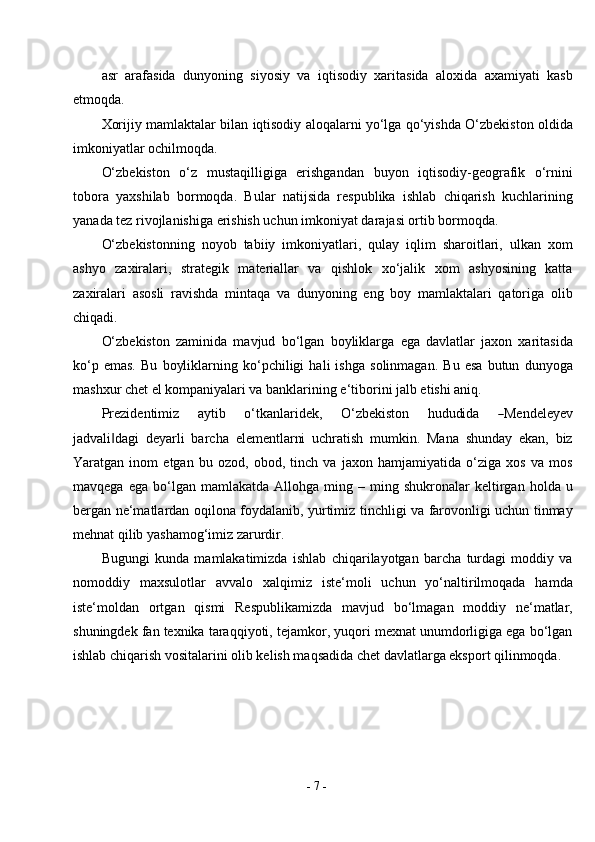 -  7  -asr   arafasida   dunyoning   siyosiy   va   iqtisodiy   xaritasida   aloxida   axamiyati   kasb
etmoqda.
Xorijiy mamlaktalar bilan iqtisodiy aloqalarni yo‘lga qo‘yishda O‘zbekiston oldida
imkoniyatlar   ochilmoqda.
O‘zbekiston   o‘z   mustaqilligiga   erishgandan   buyon   iqtisodiy-geografik   o‘rnini
tobora   yaxshilab   bormoqda.   Bular   natijsida   respublika   ishlab   chiqarish   kuchlarining
yanada tez rivojlanishiga erishish uchun imkoniyat darajasi ortib bormoqda.
O‘zbekistonning   noyob   tabiiy   imkoniyatlari,   qulay   iqlim   sharoitlari,   ulkan   xom
ashyo   zaxiralari,   strategik   materiallar   va   qishlok   xo‘jalik   xom   ashyosining   katta
zaxiralari   asosli   ravishda   mintaqa   va   dunyoning   eng   boy   mamlaktalari   qatoriga   olib
chiqadi.
O‘zbekiston   zaminida   mavjud   bo‘lgan   boyliklarga   ega   davlatlar   jaxon   xaritasida
ko‘p   emas.   Bu   boyliklarning   ko‘pchiligi   hali   ishga   solinmagan.   Bu   esa   butun   dunyoga
mashxur chet el kompaniyalari va banklarining e‘tiborini jalb etishi aniq.
Prez i d e n t i m iz       a y tib       o ‘ tk a n lar i d e k ,       O ‘ z b e k is t o n       h ud u did a      ― Me n d e le y ev
jadvali dagi   deyarli   barcha   elementlarni   uchratish   mumkin.   Mana   shunday   ekan,   biz	
‖
Yaratgan   inom   etgan   bu   ozod,   obod,   tinch   va   jaxon   hamjamiyatida   o‘ziga   xos   va   mos
mavqega   ega   bo‘lgan   mamlakatda   Allohga   ming  –   ming  shukronalar   keltirgan   holda  u
bergan ne‘matlardan oqilona foydalanib, yurtimiz tinchligi va farovonligi uchun tinmay
mehnat qilib yashamog‘imiz   zarurdir.
Bugungi   kunda   mamlakatimizda   ishlab   chiqarilayotgan   barcha   turdagi   moddiy   va
nomoddiy   maxsulotlar   avvalo   xalqimiz   iste‘moli   uchun   yo‘naltirilmoqada   hamda
iste‘moldan   ortgan   qismi   Respublikamizda   mavjud   bo‘lmagan   moddiy   ne‘matlar,
shuningdek fan texnika taraqqiyoti, tejamkor, yuqori mexnat unumdorligiga ega bo‘lgan
ishlab chiqarish vositalarini olib kelish maqsadida chet davlatlarga eksport qilinmoqda. 