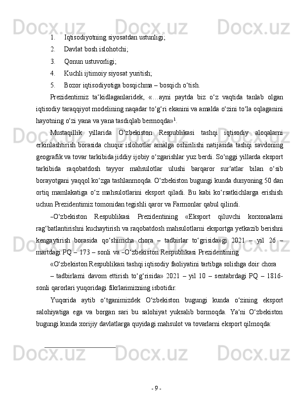 -  9  -1. Iqtisodiyotning siyosatdan   ustunligi;
2. Davlat bosh   islohotchi;
3. Qonun   ustuvorligi;
4. Kuchli ijtimoiy siyosat   yuritish;
5. Bozor iqtisodiyotiga bosqichma – bosqich   o‘tish.
Prezidentimiz   ta‘kidlaganlaridek,   «…ayni   paytda   biz   o‘z   vaqtida   tanlab   olgan
iqtisodiy taraqqiyot modelining naqadar to‘g‘ri ekanini va amalda o‘zini to‘la oqlaganini
hayotning o‘zi yana va yana tasdiqlab bermoqda» 1
.
Mustaqillik   yillarida   O‘zbekiston   Respublikasi   tashqi   iqtisodiy   aloqalarni
erkinlashtirish  borasida  chuqur  islohotlar   amalga  oshirilishi  natijasida   tashqi   savdoning
geografik va tovar tarkibida jiddiy ijobiy o‘zgarishlar yuz berdi. So‘nggi yillarda eksport
tarkibida   raqobatdosh   tayyor   mahsulotlar   ulushi   barqaror   sur‘atlar   bilan   o‘sib
borayotgani yaqqol ko‘zga tashlanmoqda. O‘zbekiston bugungi kunda dunyoning 50 dan
ortiq   mamlakatiga   o‘z   mahsulotlarini   eksport   qiladi.   Bu   kabi   ko‘rsatkichlarga   erishish
uchun Prezidentimiz tomonidan tegishli qaror va Farmonlar qabul qilindi.―
O ‘ z b e k is t o n     R e s p ub l i k a si     P r ez i d e n t i n in g     «E ks p o r t     qi l u v c hi     ko r x o n a la r n i
rag‘batlantirishni kuchaytirish va raqobatdosh mahsulotlarni eksportga yetkazib berishni
kengaytirish   borasida   qo‘shimcha   chora   –   tadbirlar   to‘grisida»gi   2021   –   y il   26   –
m ar t da g i   PQ   –   1 7 3   –   s on li   va  	
― O‘z b e k is t o n   R e s p u b l i k a si   Pre z i d e n t in i n g
«O‘zbekiston Respublikasi tashqi iqtisodiy faoliyatini tartibga solishga doir   chora
–   tadbirlarni   davom   ettirish   to‘g‘risida»   2021   –   yil   10   –   sentabrdagi   PQ   –   1816-
sonli qarorlari yuqoridagi fikrlarimizning isbotidir.
Yuqorida   aytib   o‘tganimizdek   O‘zbekiston   bugungi   kunda   o‘zining   eksport
salohiyatiga   ega   va   borgan   sari   bu   salohiyat   yuksalib   bormoqda.   Ya‘ni   O‘zbekiston
bugungi kunda xorijiy davlatlarga quyidagi mahsulot va tovarlarni eksport qilmoqda: 