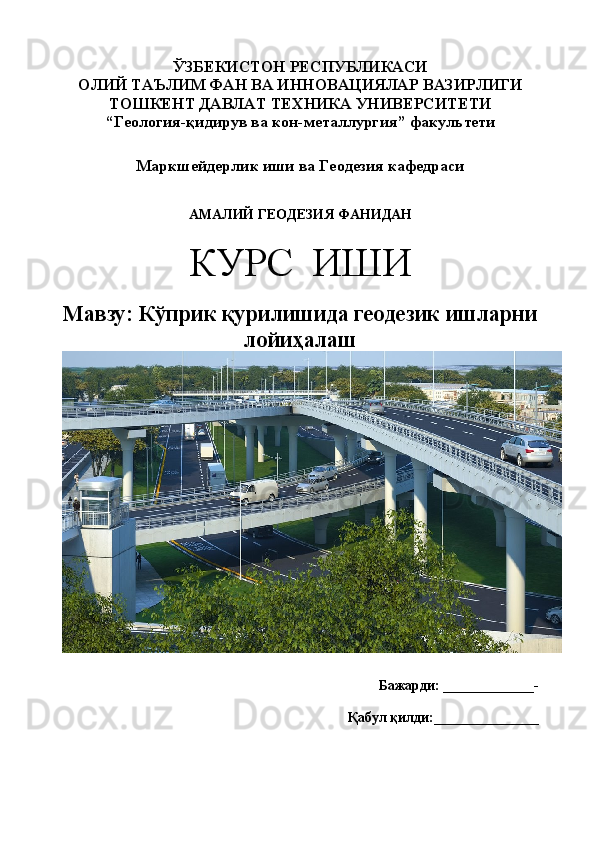 ЎЗБЕКИСТОН РЕСПУБЛИКАСИ 
ОЛИЙ ТАЪЛИМ  ФАН ВА ИННОВАЦИЯЛАР  ВАЗИРЛИГИ
ТОШКЕНТ ДАВЛАТ ТЕХНИКА  УНИВЕРСИТЕТИ
“Геология-қидирув ва кон-металлургия”   факультети
Маркшейдерлик иши ва Геодезия кафедраси
АМАЛИЙ ГЕОДЕЗИЯ ФАНИДАН
КУРС  ИШИ
Мавзу: Кўприк қурилишида геодезик ишларни
лойиҳалаш  
Бажарди :   _____________-
Қабул қилди :_______________