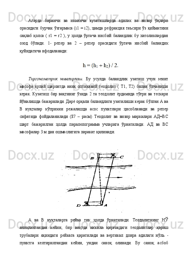 Агарда   биринчи   ва   иккинчи   кузатишларда   адилак   ва   визир   ўқлари
орасидаги бурчак ўзгармаса (i1 = i2), ҳамда рефракция таъсири ўз қийматини
сақлаб   қолса   (   r1   =   r2   ),   у   ҳолда   ўртача   нисбий   баландлик   бу   хатоликлардан
озод   бўлади.   1-   репер   ва   2   –   репер   орасидаги   ўртача   нисбий   баландик
қуйидагича ифодаланади:
Тиргонометрик   нивелирлаш .   Бу   усулда   баландлик   узатиш   учун   зенит
масофа   қулай   шароитда   аниқ   оптикавий   теодолит   (   Т1,   Т2)   билан   ўлчаниши
керак.   Кузатиш   бир   вақтнинг   ўзида   2   та   теодолит   ёрдамида   тўғри   ва   тескари
йўналишда бажарилади. Дарё орқали биландлиги узатилиши керак бўлган А ва
В   нуқталар   кўприкни   режалашда   асос   пунктлари   ҳисобланади   ва   репер
сифатида   фойдаланилади   (87   –   расм)   Теодолит   ва   визир   маркалари   АД=ВС
шарт   бажарилган   ҳолда   паралелограмма   учларига   ўрнатилади.   АД   ва   ВС
масофалар 3 м дан ошмаслигига харакат қилинади.
А   ва   В   нуқталарга   рейка   тик   ҳолда   ўрнатилади.   Теодолитнинг   НЎ
аниқлангандан   кейин,   бир   вақтда   иккила   қирғоқдаги   теодолитлар   қараш
трубалари   яқиндаги   рейкага   қаратилади   ва   вертикал   доира   адилаги   нўль   -
пунктга   келтирилгандан   кейин,   ундан   саноқ   олинади.   Бу   саноқ   асбоб
