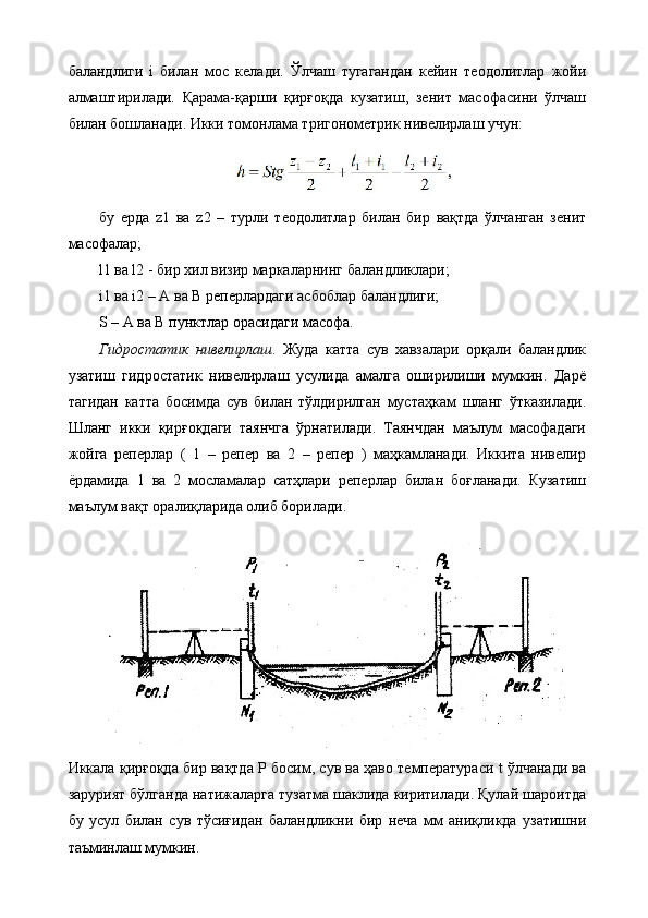 баландлиги   i   билан   мос   келади.   Ўлчаш   тугагандан   кейин   теодолитлар   жойи
алмаштирилади.   Қарама-қарши   қирғоқда   кузатиш,   зенит   масофасини   ўлчаш
билан бошланади. Икки томонлама тригонометрик нивелирлаш учун:
бу   ерда   z1   ва   z2   –   турли   теодолитлар   билан   бир   вақтда   ўлчанган   зенит
масофалар; 
l1 ва l2 - бир хил визир маркаларнинг баландликлари; 
i1 ва i2 – А ва В реперлардаги асбоблар баландлиги; 
S – А ва В пунктлар орасидаги масофа. 
Гидростатик   нивелирлаш .   Жуда   катта   сув   хавзалари   орқали   баландлик
узатиш   гидростатик   нивелирлаш   усулида   амалга   оширилиши   мумкин.   Дарё
тагидан   катта   босимда   сув   билан   тўлдирилган   мустаҳкам   шланг   ўтказилади.
Шланг   икки   қирғоқдаги   таянчга   ўрнатилади.   Таянчдан   маълум   масофадаги
жойга   реперлар   (   1   –   репер   ва   2   –   репер   )   маҳкамланади.   Иккита   нивелир
ёрдамида   1   ва   2   мосламалар   сатҳлари   реперлар   билан   боғланади.   Кузатиш
маълум вақт оралиқларида олиб борилади.
Иккала қирғоқда бир вақтда Р босим, сув ва ҳаво температураси t ўлчанади ва
зарурият бўлганда натижаларга тузатма шаклида киритилади. Қулай шароитда
бу   усул   билан   сув   тўсиғидан   баландликни   бир   неча   мм   аниқликда   узатишни
таъминлаш мумкин. 