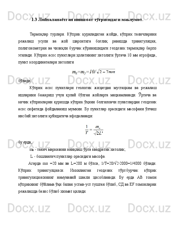 1.3  Лойхаланаётган инишоат тўғрисидаги маьлумот.
Тармоқлар   турлари.   Кўприк   қуриладиган   жойда,   кўприк   таянчларини
режалаш   усули   ва   жой   шароитига   боғлиқ   равишда   триангуляция,
полигонометрия   ва   чизиқли   бурчак   кўринишидаги   геодезик   тармоқлар   барпо
этилади. Кўприк асос пунктлари ҳолатининг хатолиги ўртача 10 мм атрофида,
пункт координаталари хатолиги
бўлади. 
Кўприк   асос   пунктлари   геологик   жиҳатдан   мустаҳкам   ва   режалаш
ишларини   бажариш   учун   қулай   бўлган   жойларга   маҳкамланади.   Ўртача   ва
кичик  кўприкларни  қуришда  кўприк  ўқини  белгиловчи  пунктлардан  геодезик
асос   сифатида   фойдаланиш   мумкин.   Бу   пунктлар   орасидаги   масофани   ўлчаш
нисбий хатолиги қуйидагича ифодаланади:
бу ерда, 
m
0  - таянч марказини аниқлаш ўрта квадратик хатолик;
 L - бошланғич пунктлар орасидаги масофа. 
Агарда   mо   =20   мм   ва   L=200   м   бўлса,   1/Т=20/√2·2000=1/4000   бўлади.
Кўприк   триангулцияси.   Иккиланган   геодезик   тўртбурчак   кўприк
триангуляциясининг   намунавий   шакли   ҳисобланади.   Бу   ерда   АВ   томон
кўприкнинг бўйлама ўқи билан устма-уст тушган бўлиб, СД ва ЕF томонларни
режалашда базис бўлиб хизмат қилади. 